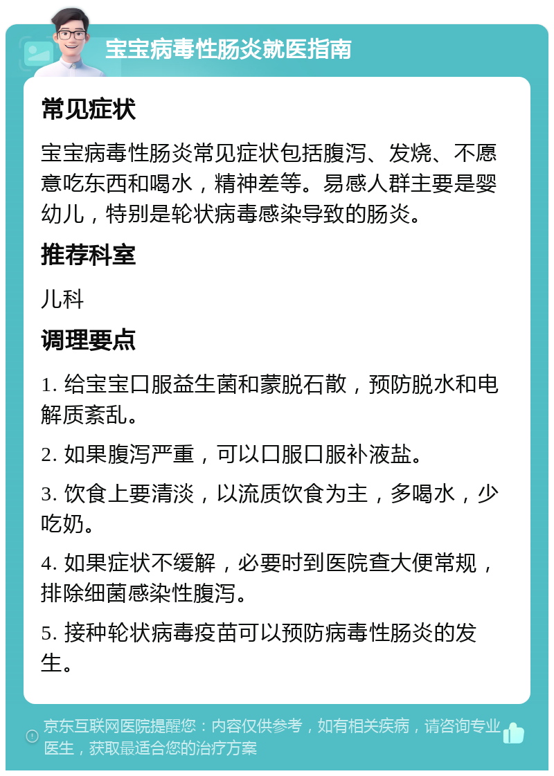 宝宝病毒性肠炎就医指南 常见症状 宝宝病毒性肠炎常见症状包括腹泻、发烧、不愿意吃东西和喝水，精神差等。易感人群主要是婴幼儿，特别是轮状病毒感染导致的肠炎。 推荐科室 儿科 调理要点 1. 给宝宝口服益生菌和蒙脱石散，预防脱水和电解质紊乱。 2. 如果腹泻严重，可以口服口服补液盐。 3. 饮食上要清淡，以流质饮食为主，多喝水，少吃奶。 4. 如果症状不缓解，必要时到医院查大便常规，排除细菌感染性腹泻。 5. 接种轮状病毒疫苗可以预防病毒性肠炎的发生。