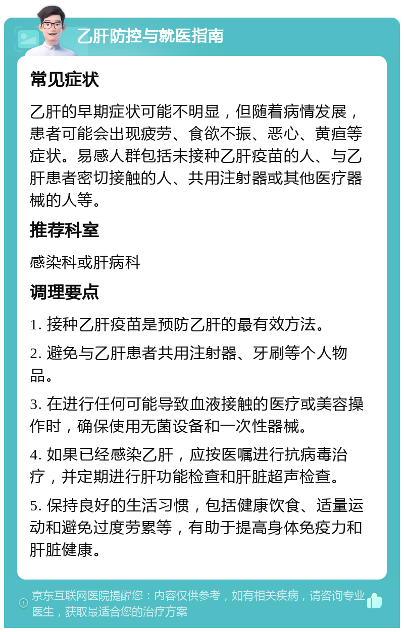 乙肝防控与就医指南 常见症状 乙肝的早期症状可能不明显，但随着病情发展，患者可能会出现疲劳、食欲不振、恶心、黄疸等症状。易感人群包括未接种乙肝疫苗的人、与乙肝患者密切接触的人、共用注射器或其他医疗器械的人等。 推荐科室 感染科或肝病科 调理要点 1. 接种乙肝疫苗是预防乙肝的最有效方法。 2. 避免与乙肝患者共用注射器、牙刷等个人物品。 3. 在进行任何可能导致血液接触的医疗或美容操作时，确保使用无菌设备和一次性器械。 4. 如果已经感染乙肝，应按医嘱进行抗病毒治疗，并定期进行肝功能检查和肝脏超声检查。 5. 保持良好的生活习惯，包括健康饮食、适量运动和避免过度劳累等，有助于提高身体免疫力和肝脏健康。