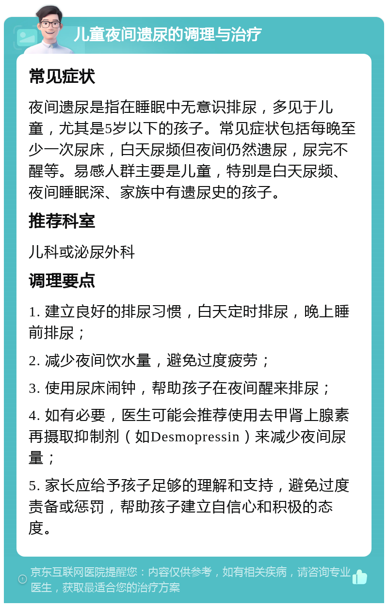 儿童夜间遗尿的调理与治疗 常见症状 夜间遗尿是指在睡眠中无意识排尿，多见于儿童，尤其是5岁以下的孩子。常见症状包括每晚至少一次尿床，白天尿频但夜间仍然遗尿，尿完不醒等。易感人群主要是儿童，特别是白天尿频、夜间睡眠深、家族中有遗尿史的孩子。 推荐科室 儿科或泌尿外科 调理要点 1. 建立良好的排尿习惯，白天定时排尿，晚上睡前排尿； 2. 减少夜间饮水量，避免过度疲劳； 3. 使用尿床闹钟，帮助孩子在夜间醒来排尿； 4. 如有必要，医生可能会推荐使用去甲肾上腺素再摄取抑制剂（如Desmopressin）来减少夜间尿量； 5. 家长应给予孩子足够的理解和支持，避免过度责备或惩罚，帮助孩子建立自信心和积极的态度。