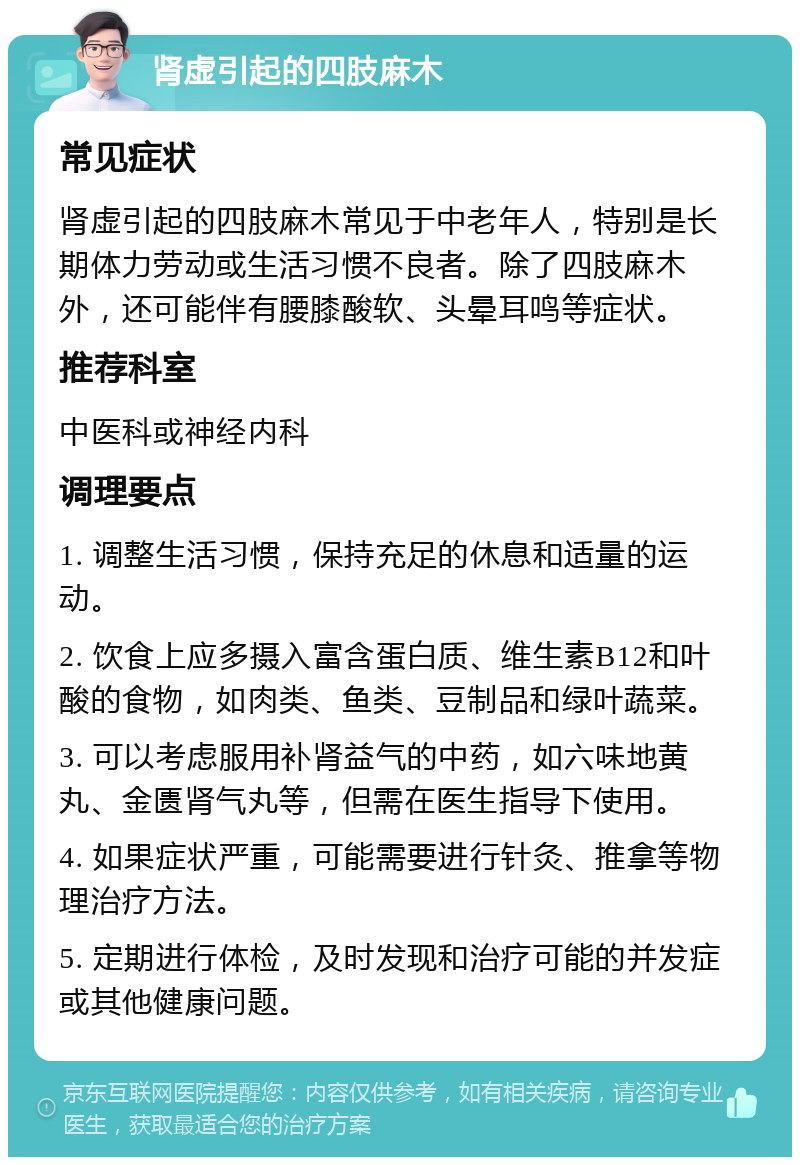 肾虚引起的四肢麻木 常见症状 肾虚引起的四肢麻木常见于中老年人，特别是长期体力劳动或生活习惯不良者。除了四肢麻木外，还可能伴有腰膝酸软、头晕耳鸣等症状。 推荐科室 中医科或神经内科 调理要点 1. 调整生活习惯，保持充足的休息和适量的运动。 2. 饮食上应多摄入富含蛋白质、维生素B12和叶酸的食物，如肉类、鱼类、豆制品和绿叶蔬菜。 3. 可以考虑服用补肾益气的中药，如六味地黄丸、金匮肾气丸等，但需在医生指导下使用。 4. 如果症状严重，可能需要进行针灸、推拿等物理治疗方法。 5. 定期进行体检，及时发现和治疗可能的并发症或其他健康问题。