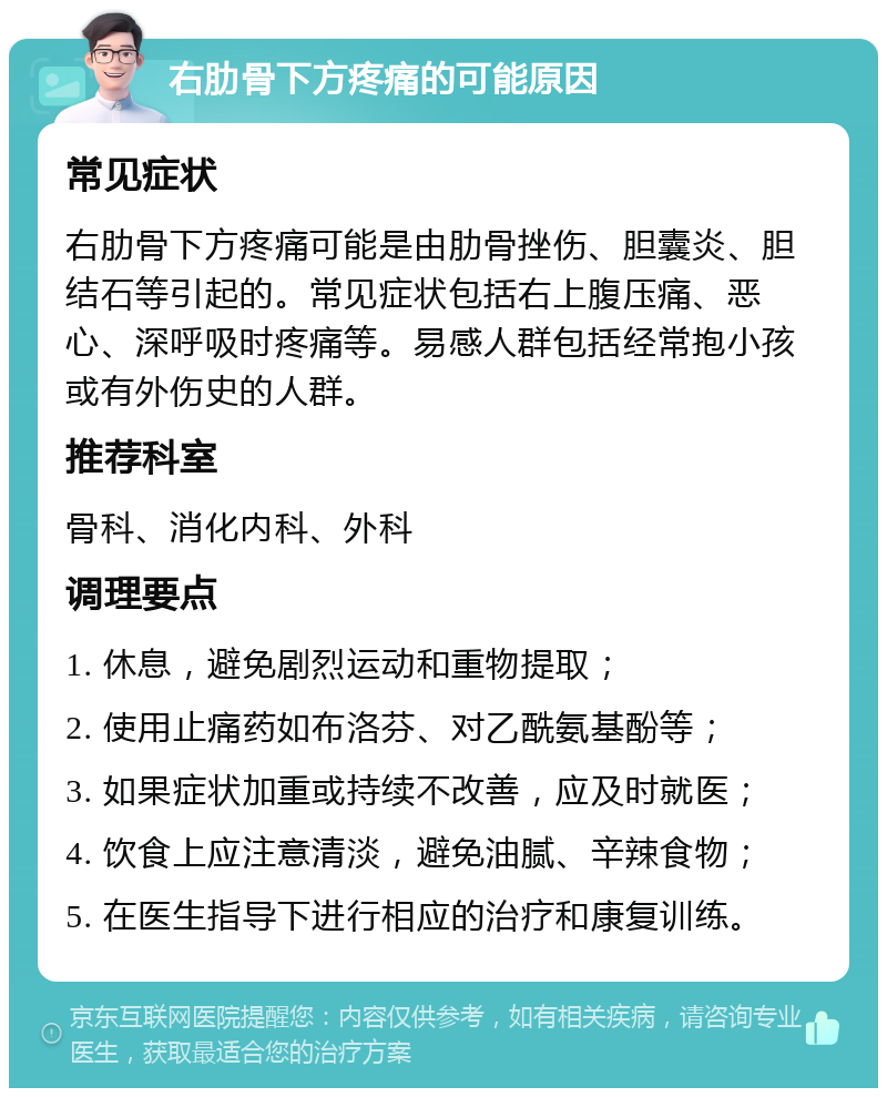 右肋骨下方疼痛的可能原因 常见症状 右肋骨下方疼痛可能是由肋骨挫伤、胆囊炎、胆结石等引起的。常见症状包括右上腹压痛、恶心、深呼吸时疼痛等。易感人群包括经常抱小孩或有外伤史的人群。 推荐科室 骨科、消化内科、外科 调理要点 1. 休息，避免剧烈运动和重物提取； 2. 使用止痛药如布洛芬、对乙酰氨基酚等； 3. 如果症状加重或持续不改善，应及时就医； 4. 饮食上应注意清淡，避免油腻、辛辣食物； 5. 在医生指导下进行相应的治疗和康复训练。