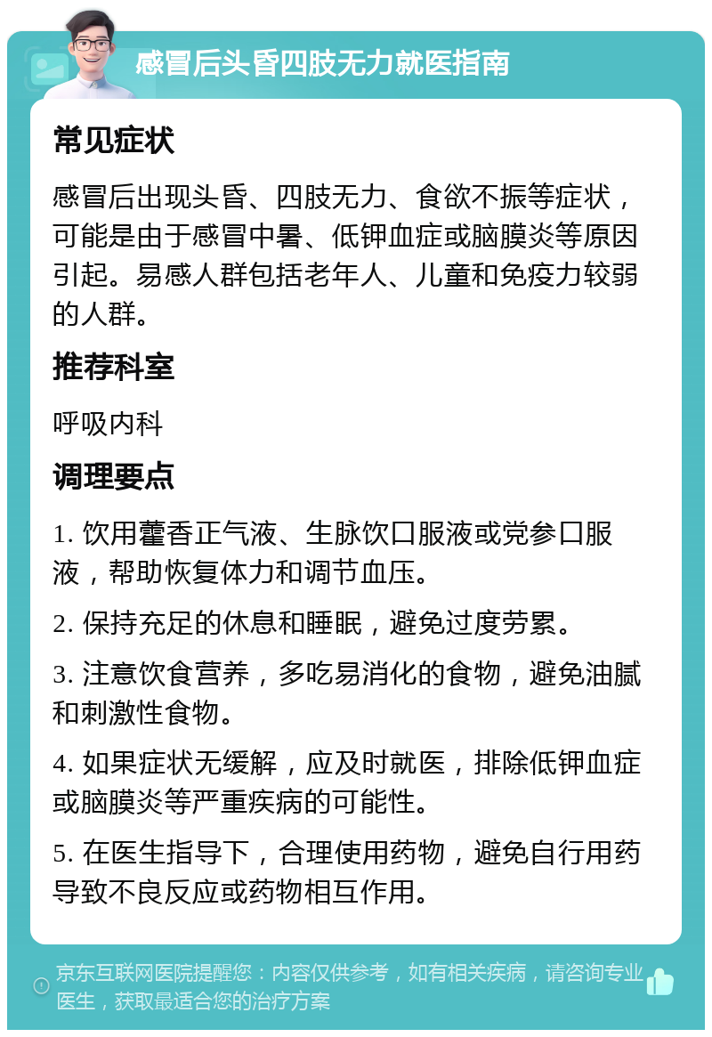 感冒后头昏四肢无力就医指南 常见症状 感冒后出现头昏、四肢无力、食欲不振等症状，可能是由于感冒中暑、低钾血症或脑膜炎等原因引起。易感人群包括老年人、儿童和免疫力较弱的人群。 推荐科室 呼吸内科 调理要点 1. 饮用藿香正气液、生脉饮口服液或党参口服液，帮助恢复体力和调节血压。 2. 保持充足的休息和睡眠，避免过度劳累。 3. 注意饮食营养，多吃易消化的食物，避免油腻和刺激性食物。 4. 如果症状无缓解，应及时就医，排除低钾血症或脑膜炎等严重疾病的可能性。 5. 在医生指导下，合理使用药物，避免自行用药导致不良反应或药物相互作用。