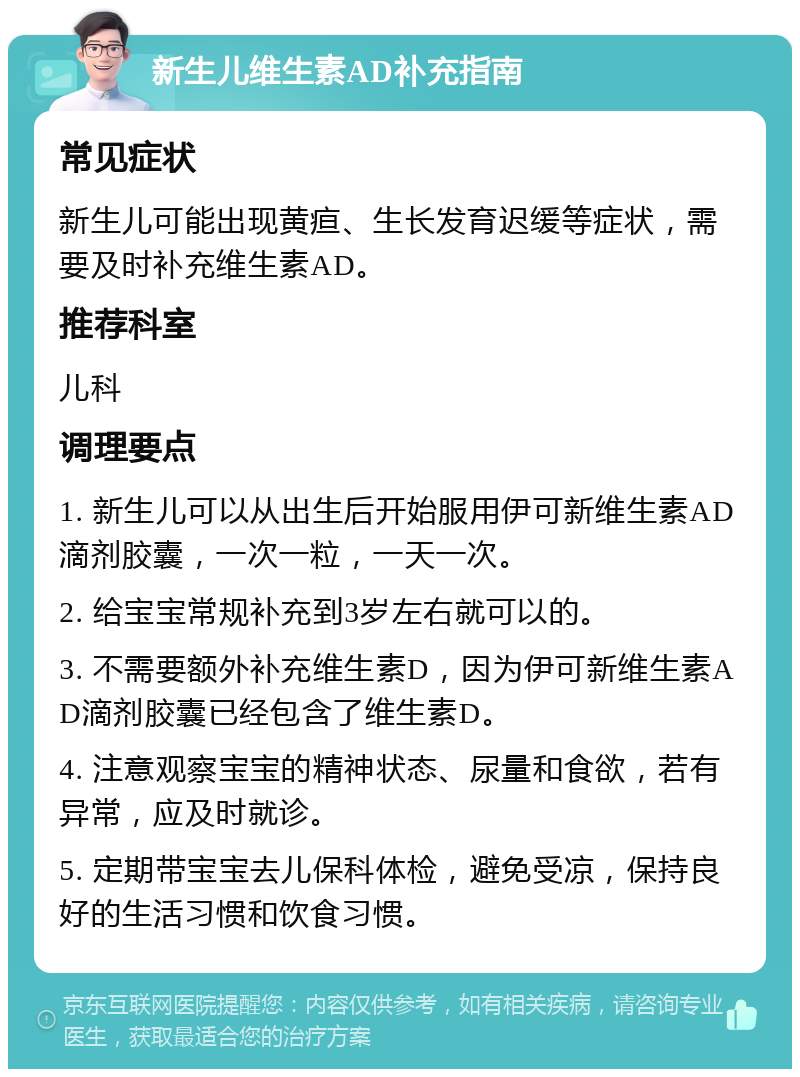 新生儿维生素AD补充指南 常见症状 新生儿可能出现黄疸、生长发育迟缓等症状，需要及时补充维生素AD。 推荐科室 儿科 调理要点 1. 新生儿可以从出生后开始服用伊可新维生素AD滴剂胶囊，一次一粒，一天一次。 2. 给宝宝常规补充到3岁左右就可以的。 3. 不需要额外补充维生素D，因为伊可新维生素AD滴剂胶囊已经包含了维生素D。 4. 注意观察宝宝的精神状态、尿量和食欲，若有异常，应及时就诊。 5. 定期带宝宝去儿保科体检，避免受凉，保持良好的生活习惯和饮食习惯。