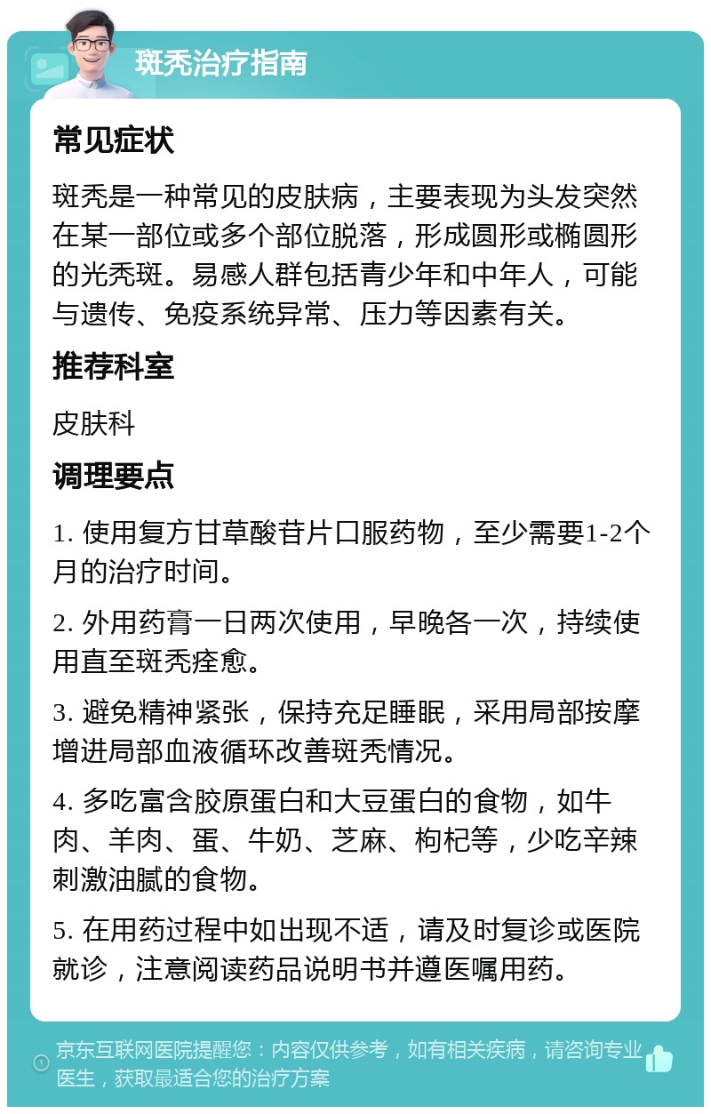 斑秃治疗指南 常见症状 斑秃是一种常见的皮肤病，主要表现为头发突然在某一部位或多个部位脱落，形成圆形或椭圆形的光秃斑。易感人群包括青少年和中年人，可能与遗传、免疫系统异常、压力等因素有关。 推荐科室 皮肤科 调理要点 1. 使用复方甘草酸苷片口服药物，至少需要1-2个月的治疗时间。 2. 外用药膏一日两次使用，早晚各一次，持续使用直至斑秃痊愈。 3. 避免精神紧张，保持充足睡眠，采用局部按摩增进局部血液循环改善斑秃情况。 4. 多吃富含胶原蛋白和大豆蛋白的食物，如牛肉、羊肉、蛋、牛奶、芝麻、枸杞等，少吃辛辣刺激油腻的食物。 5. 在用药过程中如出现不适，请及时复诊或医院就诊，注意阅读药品说明书并遵医嘱用药。