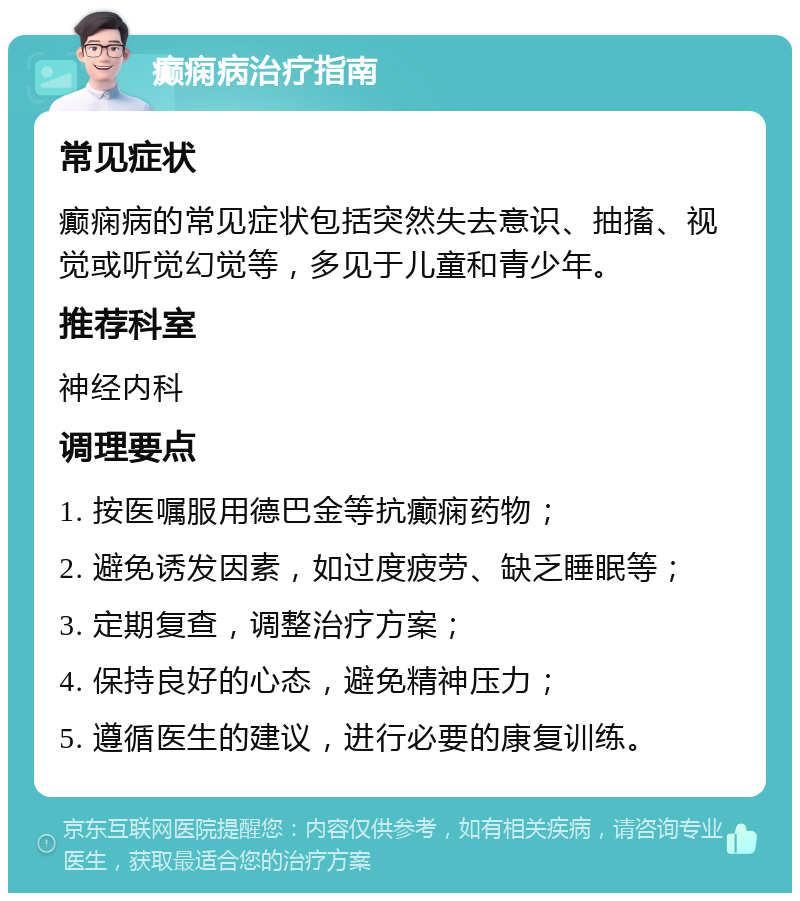 癫痫病治疗指南 常见症状 癫痫病的常见症状包括突然失去意识、抽搐、视觉或听觉幻觉等，多见于儿童和青少年。 推荐科室 神经内科 调理要点 1. 按医嘱服用德巴金等抗癫痫药物； 2. 避免诱发因素，如过度疲劳、缺乏睡眠等； 3. 定期复查，调整治疗方案； 4. 保持良好的心态，避免精神压力； 5. 遵循医生的建议，进行必要的康复训练。