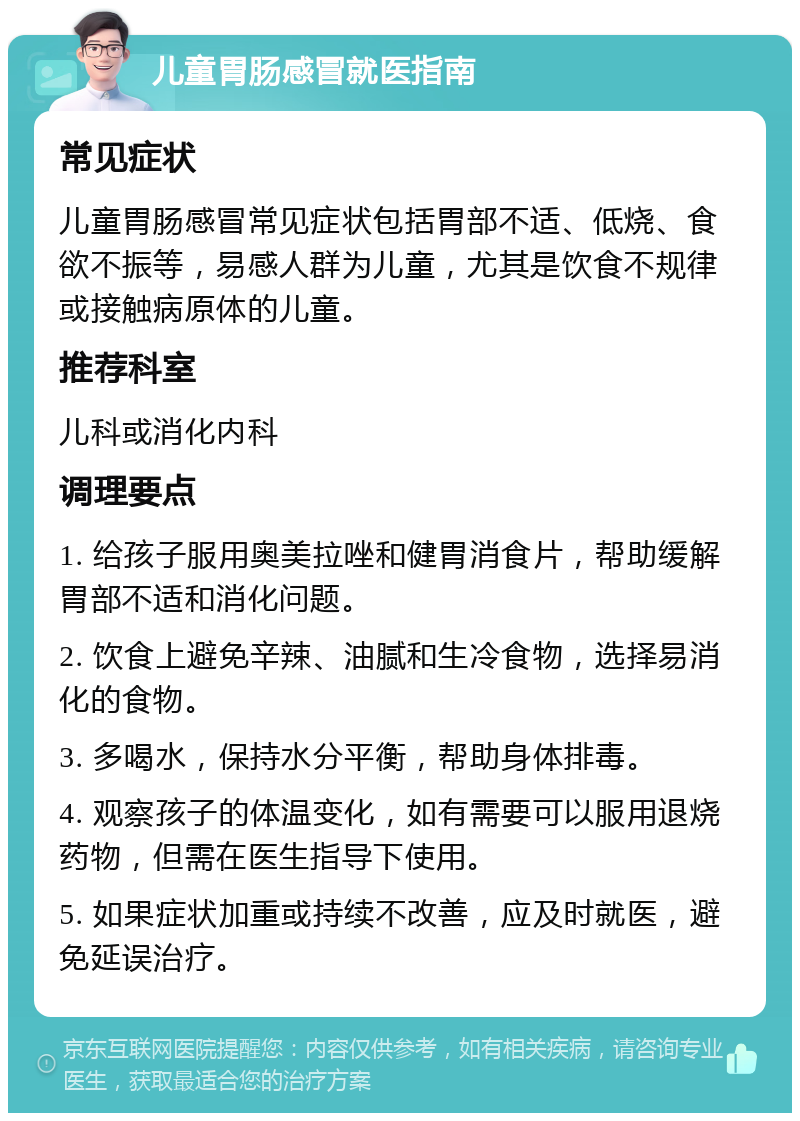 儿童胃肠感冒就医指南 常见症状 儿童胃肠感冒常见症状包括胃部不适、低烧、食欲不振等，易感人群为儿童，尤其是饮食不规律或接触病原体的儿童。 推荐科室 儿科或消化内科 调理要点 1. 给孩子服用奥美拉唑和健胃消食片，帮助缓解胃部不适和消化问题。 2. 饮食上避免辛辣、油腻和生冷食物，选择易消化的食物。 3. 多喝水，保持水分平衡，帮助身体排毒。 4. 观察孩子的体温变化，如有需要可以服用退烧药物，但需在医生指导下使用。 5. 如果症状加重或持续不改善，应及时就医，避免延误治疗。