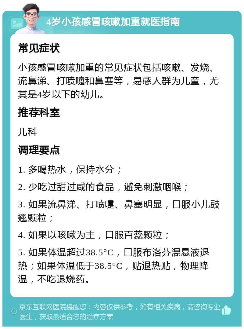 4岁小孩感冒咳嗽加重就医指南 常见症状 小孩感冒咳嗽加重的常见症状包括咳嗽、发烧、流鼻涕、打喷嚏和鼻塞等，易感人群为儿童，尤其是4岁以下的幼儿。 推荐科室 儿科 调理要点 1. 多喝热水，保持水分； 2. 少吃过甜过咸的食品，避免刺激咽喉； 3. 如果流鼻涕、打喷嚏、鼻塞明显，口服小儿豉翘颗粒； 4. 如果以咳嗽为主，口服百蕊颗粒； 5. 如果体温超过38.5°C，口服布洛芬混悬液退热；如果体温低于38.5°C，贴退热贴，物理降温，不吃退烧药。