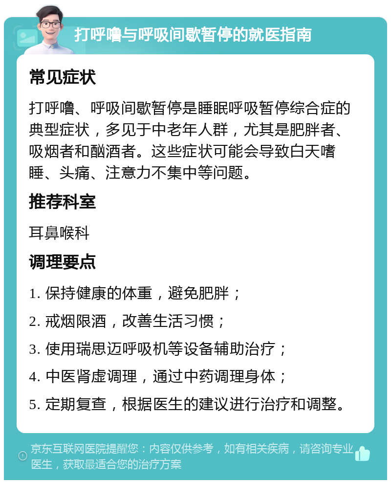 打呼噜与呼吸间歇暂停的就医指南 常见症状 打呼噜、呼吸间歇暂停是睡眠呼吸暂停综合症的典型症状，多见于中老年人群，尤其是肥胖者、吸烟者和酗酒者。这些症状可能会导致白天嗜睡、头痛、注意力不集中等问题。 推荐科室 耳鼻喉科 调理要点 1. 保持健康的体重，避免肥胖； 2. 戒烟限酒，改善生活习惯； 3. 使用瑞思迈呼吸机等设备辅助治疗； 4. 中医肾虚调理，通过中药调理身体； 5. 定期复查，根据医生的建议进行治疗和调整。