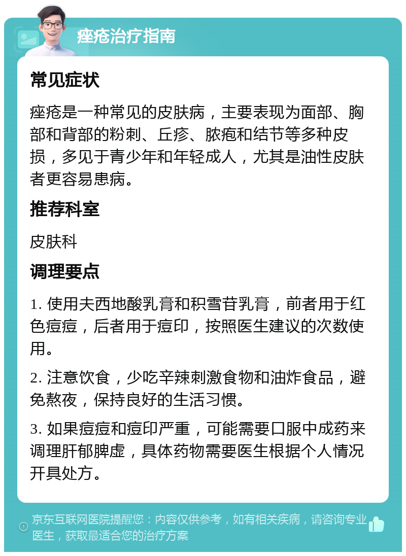 痤疮治疗指南 常见症状 痤疮是一种常见的皮肤病，主要表现为面部、胸部和背部的粉刺、丘疹、脓疱和结节等多种皮损，多见于青少年和年轻成人，尤其是油性皮肤者更容易患病。 推荐科室 皮肤科 调理要点 1. 使用夫西地酸乳膏和积雪苷乳膏，前者用于红色痘痘，后者用于痘印，按照医生建议的次数使用。 2. 注意饮食，少吃辛辣刺激食物和油炸食品，避免熬夜，保持良好的生活习惯。 3. 如果痘痘和痘印严重，可能需要口服中成药来调理肝郁脾虚，具体药物需要医生根据个人情况开具处方。