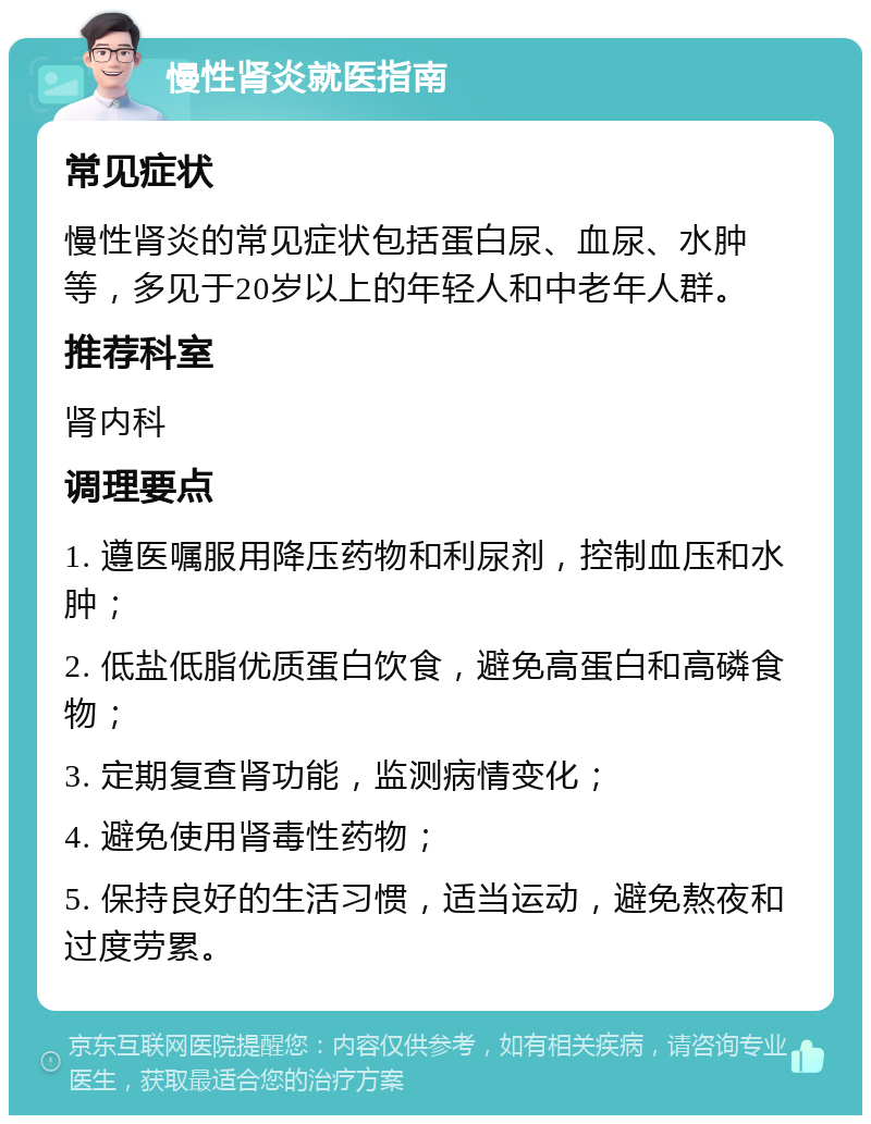 慢性肾炎就医指南 常见症状 慢性肾炎的常见症状包括蛋白尿、血尿、水肿等，多见于20岁以上的年轻人和中老年人群。 推荐科室 肾内科 调理要点 1. 遵医嘱服用降压药物和利尿剂，控制血压和水肿； 2. 低盐低脂优质蛋白饮食，避免高蛋白和高磷食物； 3. 定期复查肾功能，监测病情变化； 4. 避免使用肾毒性药物； 5. 保持良好的生活习惯，适当运动，避免熬夜和过度劳累。