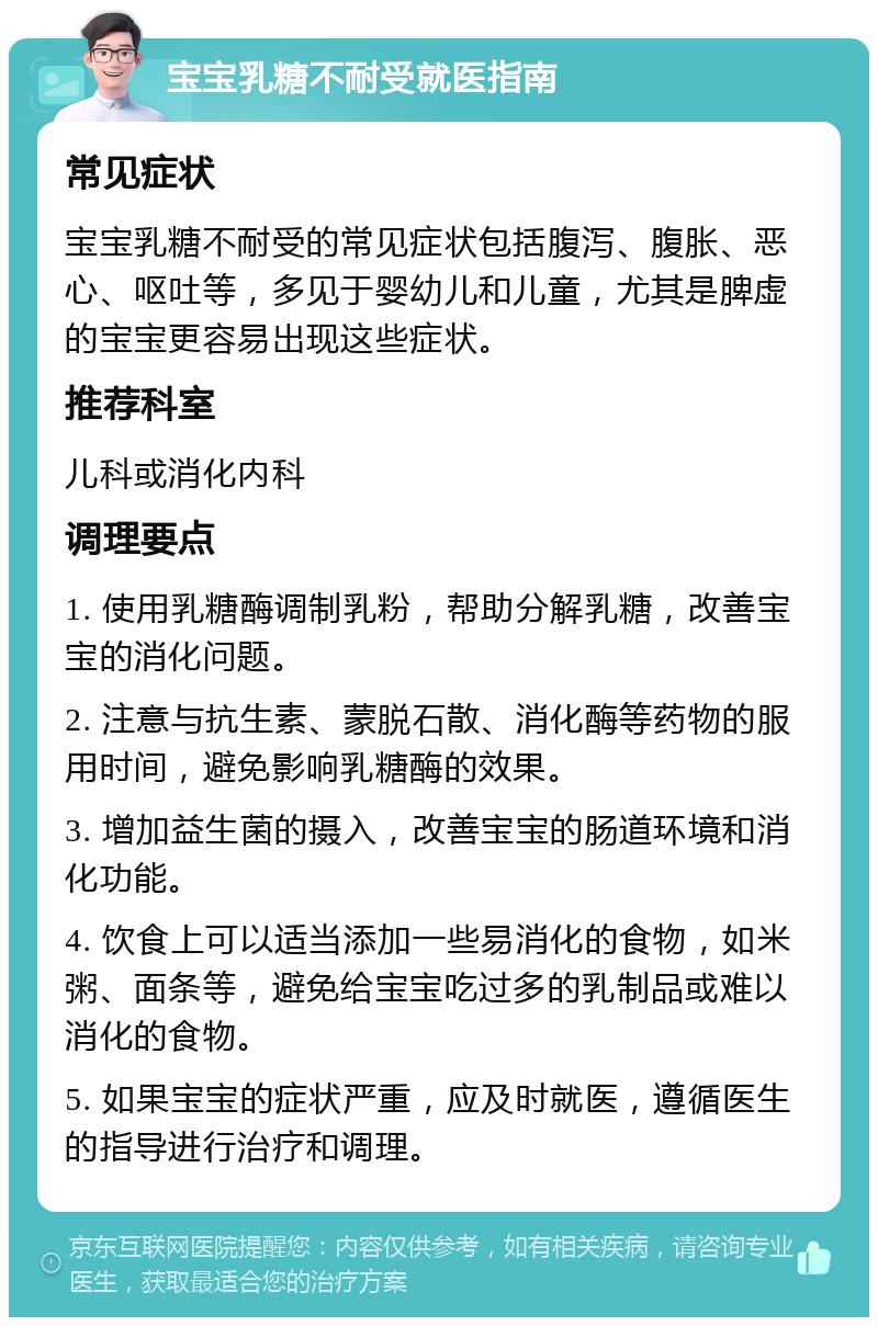 宝宝乳糖不耐受就医指南 常见症状 宝宝乳糖不耐受的常见症状包括腹泻、腹胀、恶心、呕吐等，多见于婴幼儿和儿童，尤其是脾虚的宝宝更容易出现这些症状。 推荐科室 儿科或消化内科 调理要点 1. 使用乳糖酶调制乳粉，帮助分解乳糖，改善宝宝的消化问题。 2. 注意与抗生素、蒙脱石散、消化酶等药物的服用时间，避免影响乳糖酶的效果。 3. 增加益生菌的摄入，改善宝宝的肠道环境和消化功能。 4. 饮食上可以适当添加一些易消化的食物，如米粥、面条等，避免给宝宝吃过多的乳制品或难以消化的食物。 5. 如果宝宝的症状严重，应及时就医，遵循医生的指导进行治疗和调理。