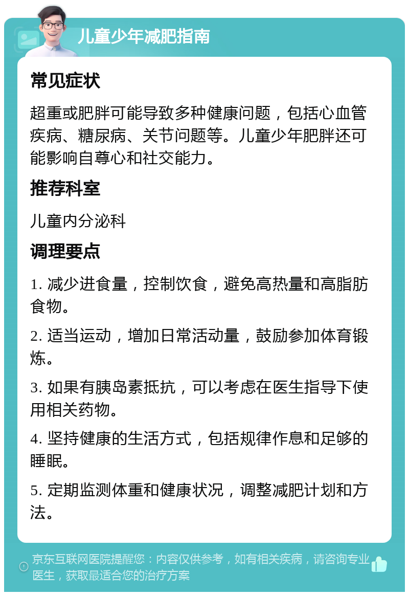 儿童少年减肥指南 常见症状 超重或肥胖可能导致多种健康问题，包括心血管疾病、糖尿病、关节问题等。儿童少年肥胖还可能影响自尊心和社交能力。 推荐科室 儿童内分泌科 调理要点 1. 减少进食量，控制饮食，避免高热量和高脂肪食物。 2. 适当运动，增加日常活动量，鼓励参加体育锻炼。 3. 如果有胰岛素抵抗，可以考虑在医生指导下使用相关药物。 4. 坚持健康的生活方式，包括规律作息和足够的睡眠。 5. 定期监测体重和健康状况，调整减肥计划和方法。