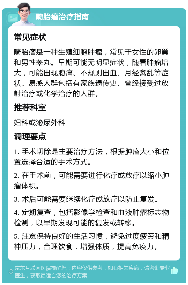 畸胎瘤治疗指南 常见症状 畸胎瘤是一种生殖细胞肿瘤，常见于女性的卵巢和男性睾丸。早期可能无明显症状，随着肿瘤增大，可能出现腹痛、不规则出血、月经紊乱等症状。易感人群包括有家族遗传史、曾经接受过放射治疗或化学治疗的人群。 推荐科室 妇科或泌尿外科 调理要点 1. 手术切除是主要治疗方法，根据肿瘤大小和位置选择合适的手术方式。 2. 在手术前，可能需要进行化疗或放疗以缩小肿瘤体积。 3. 术后可能需要继续化疗或放疗以防止复发。 4. 定期复查，包括影像学检查和血液肿瘤标志物检测，以早期发现可能的复发或转移。 5. 注意保持良好的生活习惯，避免过度疲劳和精神压力，合理饮食，增强体质，提高免疫力。