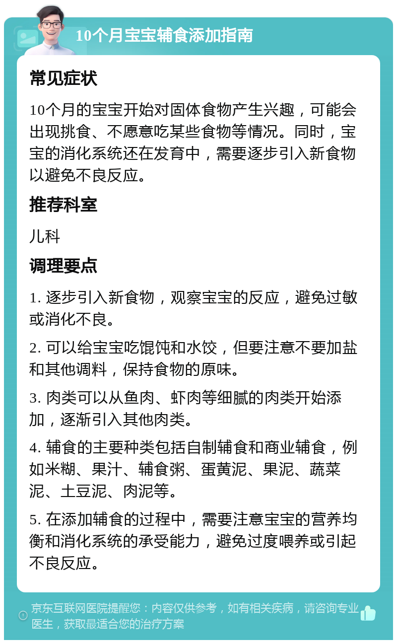 10个月宝宝辅食添加指南 常见症状 10个月的宝宝开始对固体食物产生兴趣，可能会出现挑食、不愿意吃某些食物等情况。同时，宝宝的消化系统还在发育中，需要逐步引入新食物以避免不良反应。 推荐科室 儿科 调理要点 1. 逐步引入新食物，观察宝宝的反应，避免过敏或消化不良。 2. 可以给宝宝吃馄饨和水饺，但要注意不要加盐和其他调料，保持食物的原味。 3. 肉类可以从鱼肉、虾肉等细腻的肉类开始添加，逐渐引入其他肉类。 4. 辅食的主要种类包括自制辅食和商业辅食，例如米糊、果汁、辅食粥、蛋黄泥、果泥、蔬菜泥、土豆泥、肉泥等。 5. 在添加辅食的过程中，需要注意宝宝的营养均衡和消化系统的承受能力，避免过度喂养或引起不良反应。