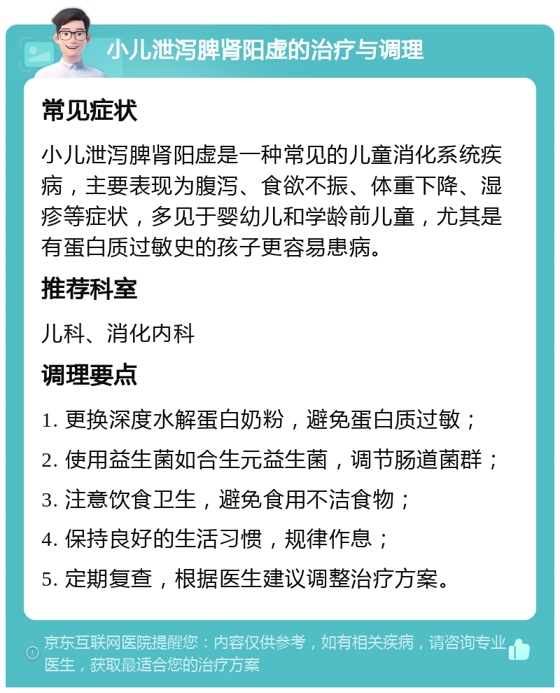 小儿泄泻脾肾阳虚的治疗与调理 常见症状 小儿泄泻脾肾阳虚是一种常见的儿童消化系统疾病，主要表现为腹泻、食欲不振、体重下降、湿疹等症状，多见于婴幼儿和学龄前儿童，尤其是有蛋白质过敏史的孩子更容易患病。 推荐科室 儿科、消化内科 调理要点 1. 更换深度水解蛋白奶粉，避免蛋白质过敏； 2. 使用益生菌如合生元益生菌，调节肠道菌群； 3. 注意饮食卫生，避免食用不洁食物； 4. 保持良好的生活习惯，规律作息； 5. 定期复查，根据医生建议调整治疗方案。