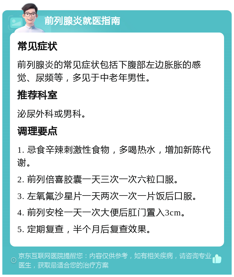 前列腺炎就医指南 常见症状 前列腺炎的常见症状包括下腹部左边胀胀的感觉、尿频等，多见于中老年男性。 推荐科室 泌尿外科或男科。 调理要点 1. 忌食辛辣刺激性食物，多喝热水，增加新陈代谢。 2. 前列倍喜胶囊一天三次一次六粒口服。 3. 左氧氟沙星片一天两次一次一片饭后口服。 4. 前列安栓一天一次大便后肛门置入3cm。 5. 定期复查，半个月后复查效果。