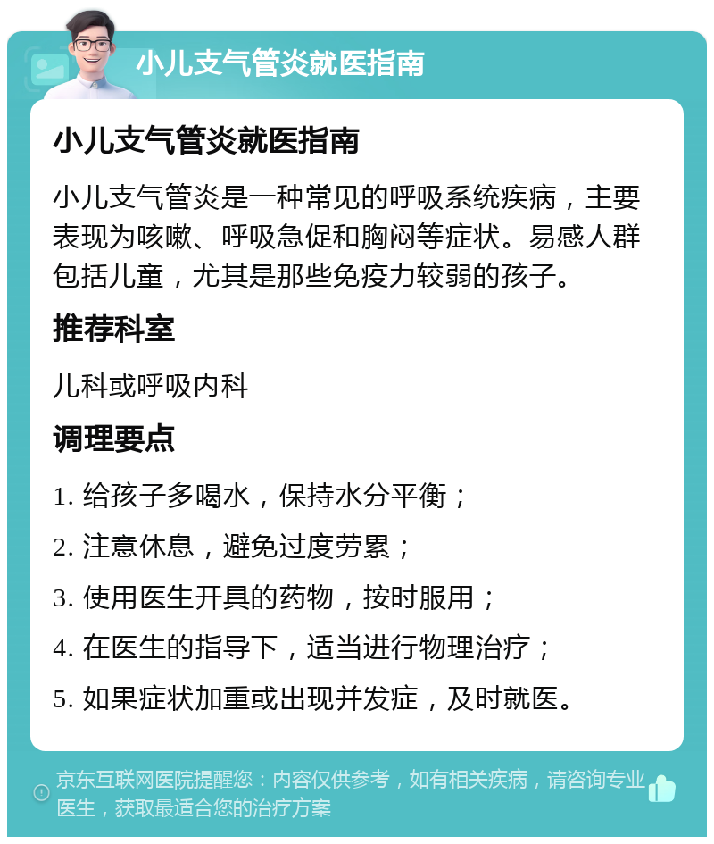 小儿支气管炎就医指南 小儿支气管炎就医指南 小儿支气管炎是一种常见的呼吸系统疾病，主要表现为咳嗽、呼吸急促和胸闷等症状。易感人群包括儿童，尤其是那些免疫力较弱的孩子。 推荐科室 儿科或呼吸内科 调理要点 1. 给孩子多喝水，保持水分平衡； 2. 注意休息，避免过度劳累； 3. 使用医生开具的药物，按时服用； 4. 在医生的指导下，适当进行物理治疗； 5. 如果症状加重或出现并发症，及时就医。