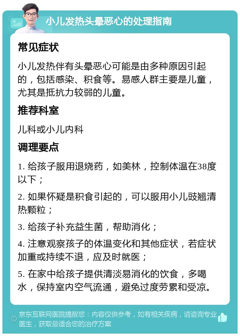 小儿发热头晕恶心的处理指南 常见症状 小儿发热伴有头晕恶心可能是由多种原因引起的，包括感染、积食等。易感人群主要是儿童，尤其是抵抗力较弱的儿童。 推荐科室 儿科或小儿内科 调理要点 1. 给孩子服用退烧药，如美林，控制体温在38度以下； 2. 如果怀疑是积食引起的，可以服用小儿豉翘清热颗粒； 3. 给孩子补充益生菌，帮助消化； 4. 注意观察孩子的体温变化和其他症状，若症状加重或持续不退，应及时就医； 5. 在家中给孩子提供清淡易消化的饮食，多喝水，保持室内空气流通，避免过度劳累和受凉。