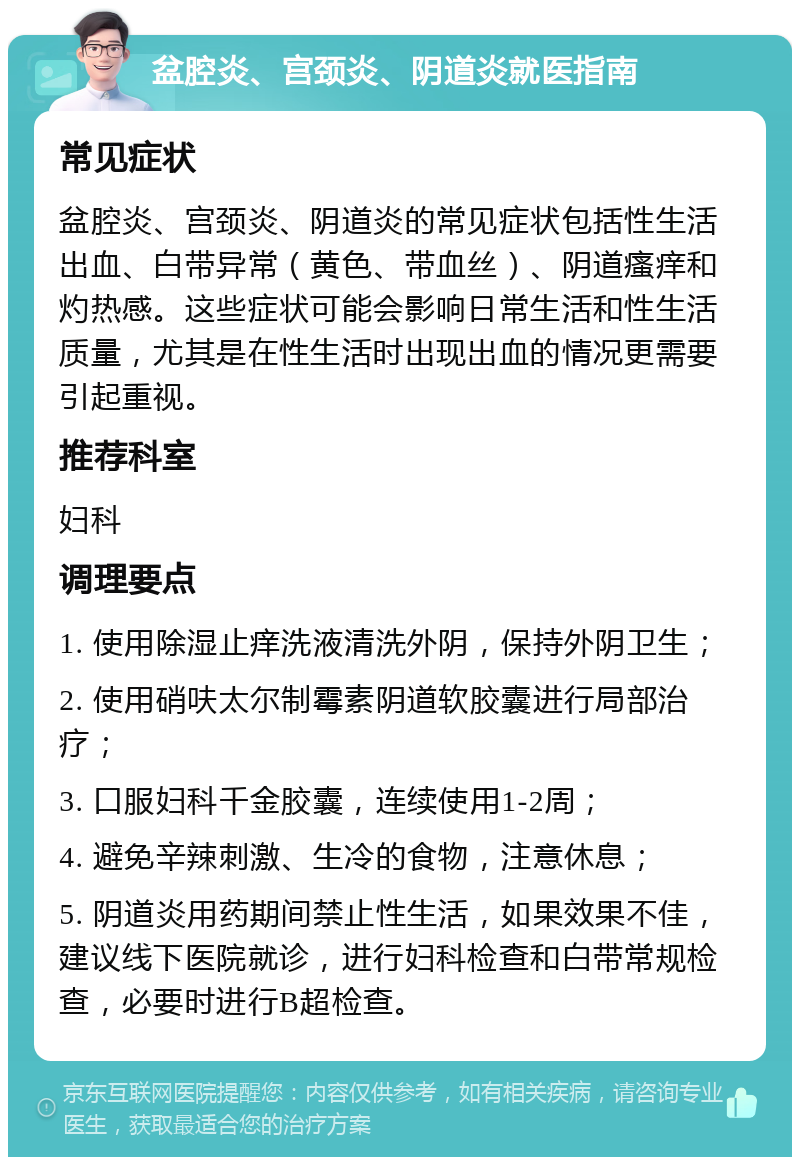 盆腔炎、宫颈炎、阴道炎就医指南 常见症状 盆腔炎、宫颈炎、阴道炎的常见症状包括性生活出血、白带异常（黄色、带血丝）、阴道瘙痒和灼热感。这些症状可能会影响日常生活和性生活质量，尤其是在性生活时出现出血的情况更需要引起重视。 推荐科室 妇科 调理要点 1. 使用除湿止痒洗液清洗外阴，保持外阴卫生； 2. 使用硝呋太尔制霉素阴道软胶囊进行局部治疗； 3. 口服妇科千金胶囊，连续使用1-2周； 4. 避免辛辣刺激、生冷的食物，注意休息； 5. 阴道炎用药期间禁止性生活，如果效果不佳，建议线下医院就诊，进行妇科检查和白带常规检查，必要时进行B超检查。