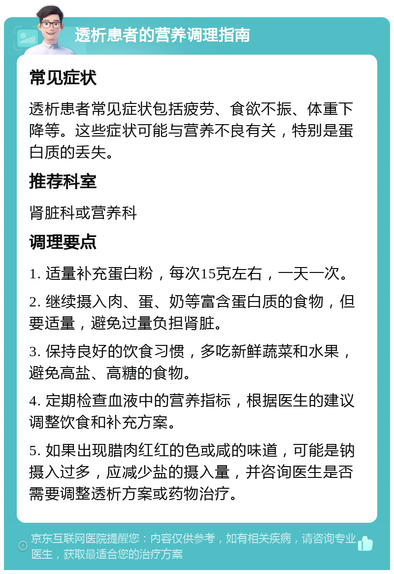 透析患者的营养调理指南 常见症状 透析患者常见症状包括疲劳、食欲不振、体重下降等。这些症状可能与营养不良有关，特别是蛋白质的丢失。 推荐科室 肾脏科或营养科 调理要点 1. 适量补充蛋白粉，每次15克左右，一天一次。 2. 继续摄入肉、蛋、奶等富含蛋白质的食物，但要适量，避免过量负担肾脏。 3. 保持良好的饮食习惯，多吃新鲜蔬菜和水果，避免高盐、高糖的食物。 4. 定期检查血液中的营养指标，根据医生的建议调整饮食和补充方案。 5. 如果出现腊肉红红的色或咸的味道，可能是钠摄入过多，应减少盐的摄入量，并咨询医生是否需要调整透析方案或药物治疗。