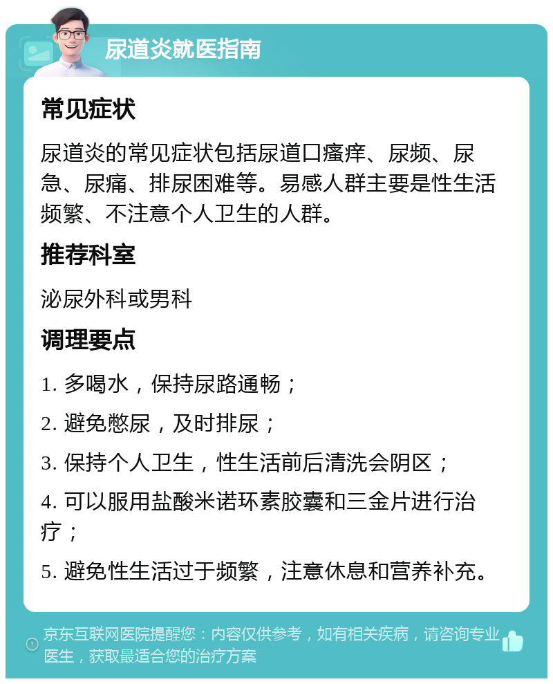 尿道炎就医指南 常见症状 尿道炎的常见症状包括尿道口瘙痒、尿频、尿急、尿痛、排尿困难等。易感人群主要是性生活频繁、不注意个人卫生的人群。 推荐科室 泌尿外科或男科 调理要点 1. 多喝水，保持尿路通畅； 2. 避免憋尿，及时排尿； 3. 保持个人卫生，性生活前后清洗会阴区； 4. 可以服用盐酸米诺环素胶囊和三金片进行治疗； 5. 避免性生活过于频繁，注意休息和营养补充。