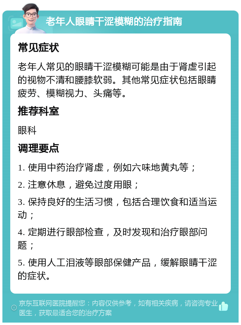 老年人眼睛干涩模糊的治疗指南 常见症状 老年人常见的眼睛干涩模糊可能是由于肾虚引起的视物不清和腰膝软弱。其他常见症状包括眼睛疲劳、模糊视力、头痛等。 推荐科室 眼科 调理要点 1. 使用中药治疗肾虚，例如六味地黄丸等； 2. 注意休息，避免过度用眼； 3. 保持良好的生活习惯，包括合理饮食和适当运动； 4. 定期进行眼部检查，及时发现和治疗眼部问题； 5. 使用人工泪液等眼部保健产品，缓解眼睛干涩的症状。