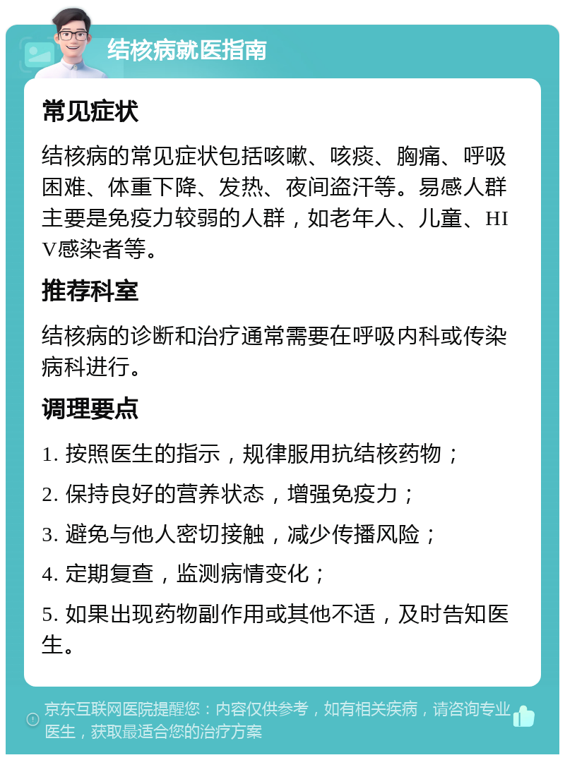 结核病就医指南 常见症状 结核病的常见症状包括咳嗽、咳痰、胸痛、呼吸困难、体重下降、发热、夜间盗汗等。易感人群主要是免疫力较弱的人群，如老年人、儿童、HIV感染者等。 推荐科室 结核病的诊断和治疗通常需要在呼吸内科或传染病科进行。 调理要点 1. 按照医生的指示，规律服用抗结核药物； 2. 保持良好的营养状态，增强免疫力； 3. 避免与他人密切接触，减少传播风险； 4. 定期复查，监测病情变化； 5. 如果出现药物副作用或其他不适，及时告知医生。