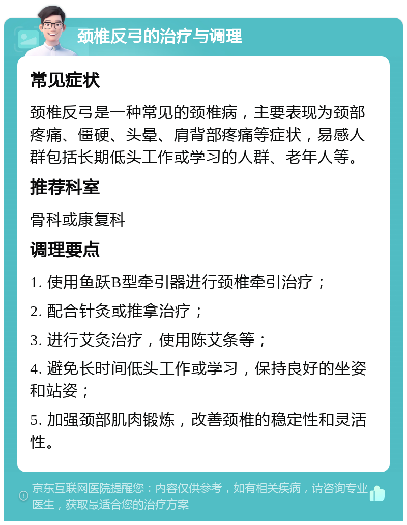 颈椎反弓的治疗与调理 常见症状 颈椎反弓是一种常见的颈椎病，主要表现为颈部疼痛、僵硬、头晕、肩背部疼痛等症状，易感人群包括长期低头工作或学习的人群、老年人等。 推荐科室 骨科或康复科 调理要点 1. 使用鱼跃B型牵引器进行颈椎牵引治疗； 2. 配合针灸或推拿治疗； 3. 进行艾灸治疗，使用陈艾条等； 4. 避免长时间低头工作或学习，保持良好的坐姿和站姿； 5. 加强颈部肌肉锻炼，改善颈椎的稳定性和灵活性。