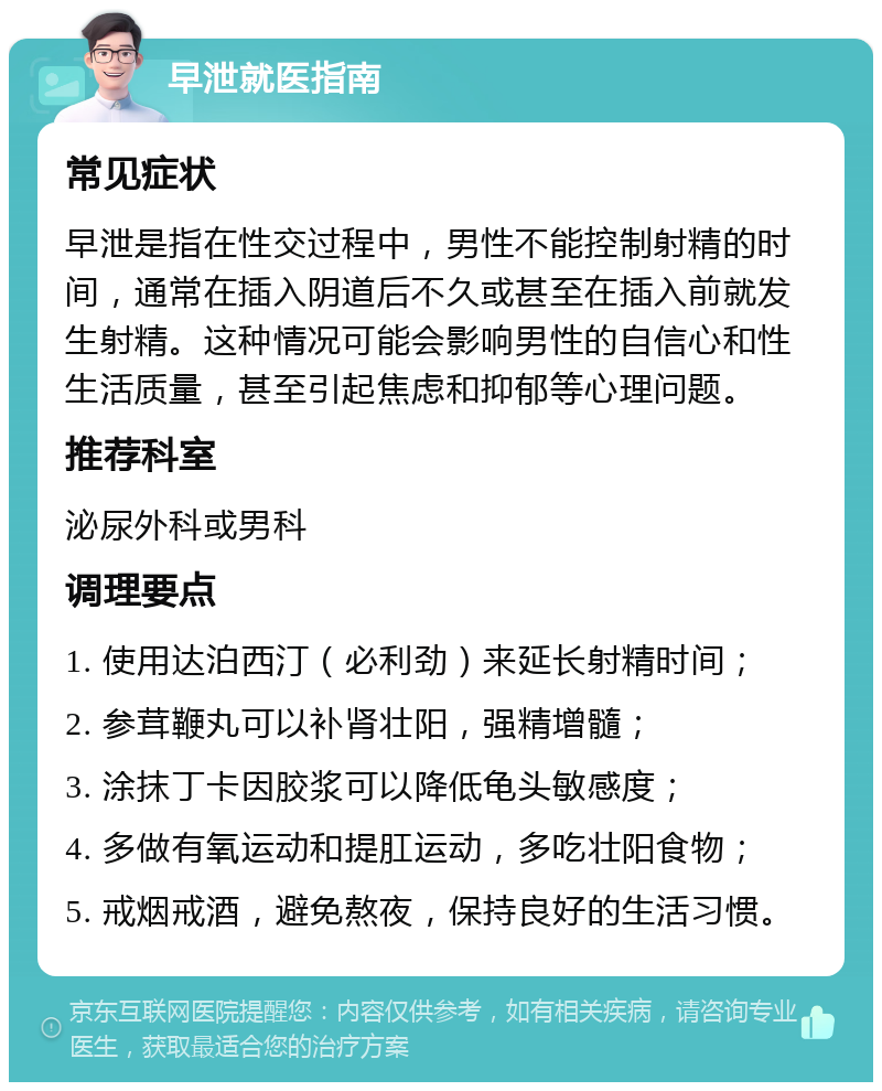 早泄就医指南 常见症状 早泄是指在性交过程中，男性不能控制射精的时间，通常在插入阴道后不久或甚至在插入前就发生射精。这种情况可能会影响男性的自信心和性生活质量，甚至引起焦虑和抑郁等心理问题。 推荐科室 泌尿外科或男科 调理要点 1. 使用达泊西汀（必利劲）来延长射精时间； 2. 参茸鞭丸可以补肾壮阳，强精增髓； 3. 涂抹丁卡因胶浆可以降低龟头敏感度； 4. 多做有氧运动和提肛运动，多吃壮阳食物； 5. 戒烟戒酒，避免熬夜，保持良好的生活习惯。