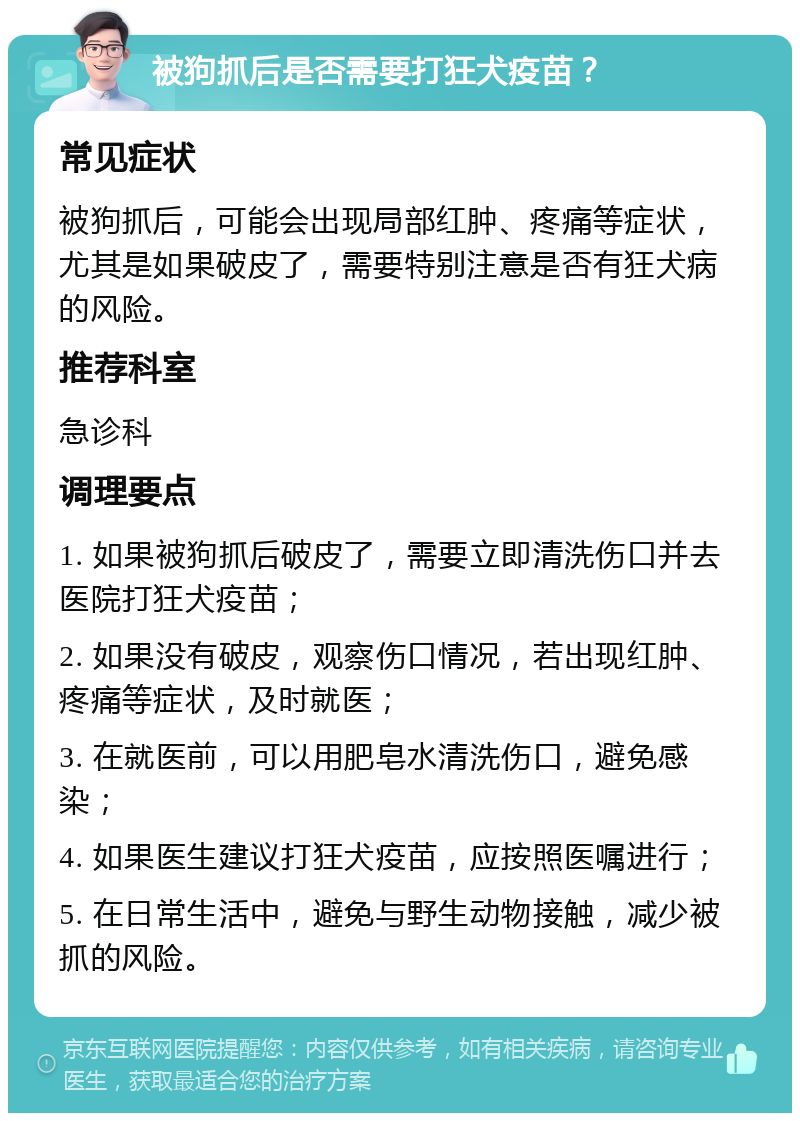 被狗抓后是否需要打狂犬疫苗？ 常见症状 被狗抓后，可能会出现局部红肿、疼痛等症状，尤其是如果破皮了，需要特别注意是否有狂犬病的风险。 推荐科室 急诊科 调理要点 1. 如果被狗抓后破皮了，需要立即清洗伤口并去医院打狂犬疫苗； 2. 如果没有破皮，观察伤口情况，若出现红肿、疼痛等症状，及时就医； 3. 在就医前，可以用肥皂水清洗伤口，避免感染； 4. 如果医生建议打狂犬疫苗，应按照医嘱进行； 5. 在日常生活中，避免与野生动物接触，减少被抓的风险。