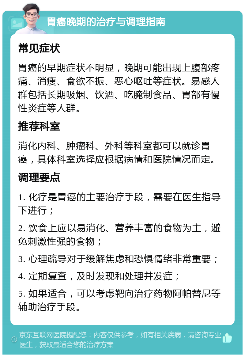 胃癌晚期的治疗与调理指南 常见症状 胃癌的早期症状不明显，晚期可能出现上腹部疼痛、消瘦、食欲不振、恶心呕吐等症状。易感人群包括长期吸烟、饮酒、吃腌制食品、胃部有慢性炎症等人群。 推荐科室 消化内科、肿瘤科、外科等科室都可以就诊胃癌，具体科室选择应根据病情和医院情况而定。 调理要点 1. 化疗是胃癌的主要治疗手段，需要在医生指导下进行； 2. 饮食上应以易消化、营养丰富的食物为主，避免刺激性强的食物； 3. 心理疏导对于缓解焦虑和恐惧情绪非常重要； 4. 定期复查，及时发现和处理并发症； 5. 如果适合，可以考虑靶向治疗药物阿帕替尼等辅助治疗手段。