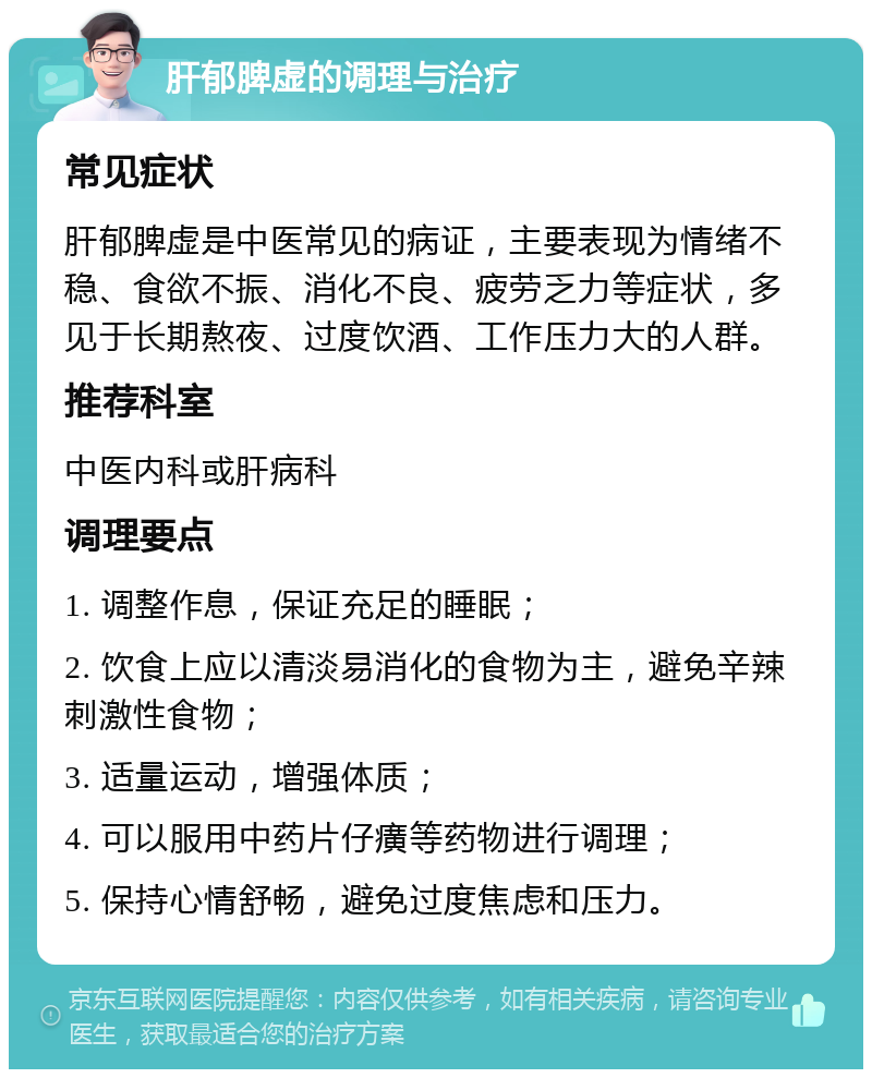 肝郁脾虚的调理与治疗 常见症状 肝郁脾虚是中医常见的病证，主要表现为情绪不稳、食欲不振、消化不良、疲劳乏力等症状，多见于长期熬夜、过度饮酒、工作压力大的人群。 推荐科室 中医内科或肝病科 调理要点 1. 调整作息，保证充足的睡眠； 2. 饮食上应以清淡易消化的食物为主，避免辛辣刺激性食物； 3. 适量运动，增强体质； 4. 可以服用中药片仔癀等药物进行调理； 5. 保持心情舒畅，避免过度焦虑和压力。