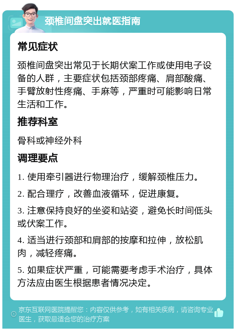 颈椎间盘突出就医指南 常见症状 颈椎间盘突出常见于长期伏案工作或使用电子设备的人群，主要症状包括颈部疼痛、肩部酸痛、手臂放射性疼痛、手麻等，严重时可能影响日常生活和工作。 推荐科室 骨科或神经外科 调理要点 1. 使用牵引器进行物理治疗，缓解颈椎压力。 2. 配合理疗，改善血液循环，促进康复。 3. 注意保持良好的坐姿和站姿，避免长时间低头或伏案工作。 4. 适当进行颈部和肩部的按摩和拉伸，放松肌肉，减轻疼痛。 5. 如果症状严重，可能需要考虑手术治疗，具体方法应由医生根据患者情况决定。