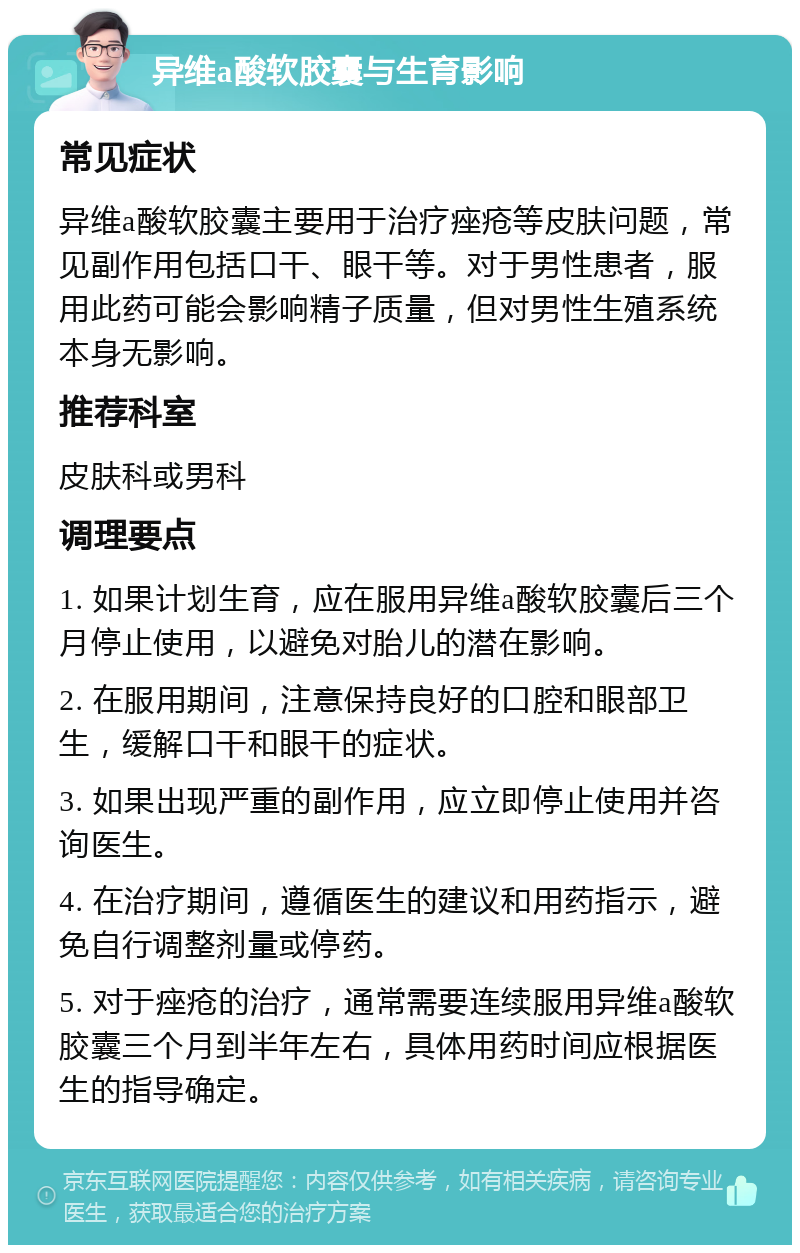 异维a酸软胶囊与生育影响 常见症状 异维a酸软胶囊主要用于治疗痤疮等皮肤问题，常见副作用包括口干、眼干等。对于男性患者，服用此药可能会影响精子质量，但对男性生殖系统本身无影响。 推荐科室 皮肤科或男科 调理要点 1. 如果计划生育，应在服用异维a酸软胶囊后三个月停止使用，以避免对胎儿的潜在影响。 2. 在服用期间，注意保持良好的口腔和眼部卫生，缓解口干和眼干的症状。 3. 如果出现严重的副作用，应立即停止使用并咨询医生。 4. 在治疗期间，遵循医生的建议和用药指示，避免自行调整剂量或停药。 5. 对于痤疮的治疗，通常需要连续服用异维a酸软胶囊三个月到半年左右，具体用药时间应根据医生的指导确定。