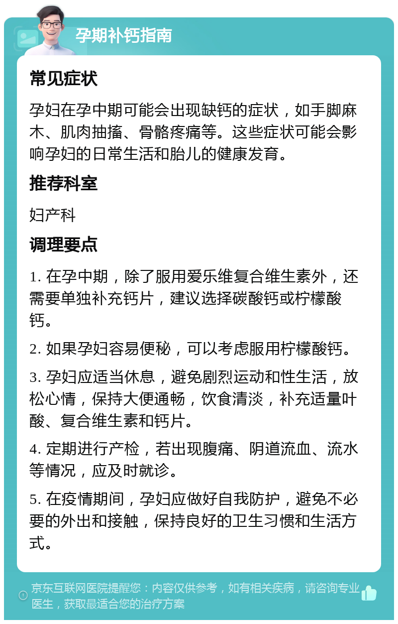 孕期补钙指南 常见症状 孕妇在孕中期可能会出现缺钙的症状，如手脚麻木、肌肉抽搐、骨骼疼痛等。这些症状可能会影响孕妇的日常生活和胎儿的健康发育。 推荐科室 妇产科 调理要点 1. 在孕中期，除了服用爱乐维复合维生素外，还需要单独补充钙片，建议选择碳酸钙或柠檬酸钙。 2. 如果孕妇容易便秘，可以考虑服用柠檬酸钙。 3. 孕妇应适当休息，避免剧烈运动和性生活，放松心情，保持大便通畅，饮食清淡，补充适量叶酸、复合维生素和钙片。 4. 定期进行产检，若出现腹痛、阴道流血、流水等情况，应及时就诊。 5. 在疫情期间，孕妇应做好自我防护，避免不必要的外出和接触，保持良好的卫生习惯和生活方式。