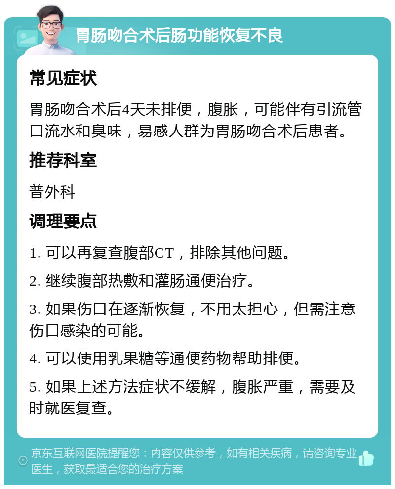 胃肠吻合术后肠功能恢复不良 常见症状 胃肠吻合术后4天未排便，腹胀，可能伴有引流管口流水和臭味，易感人群为胃肠吻合术后患者。 推荐科室 普外科 调理要点 1. 可以再复查腹部CT，排除其他问题。 2. 继续腹部热敷和灌肠通便治疗。 3. 如果伤口在逐渐恢复，不用太担心，但需注意伤口感染的可能。 4. 可以使用乳果糖等通便药物帮助排便。 5. 如果上述方法症状不缓解，腹胀严重，需要及时就医复查。