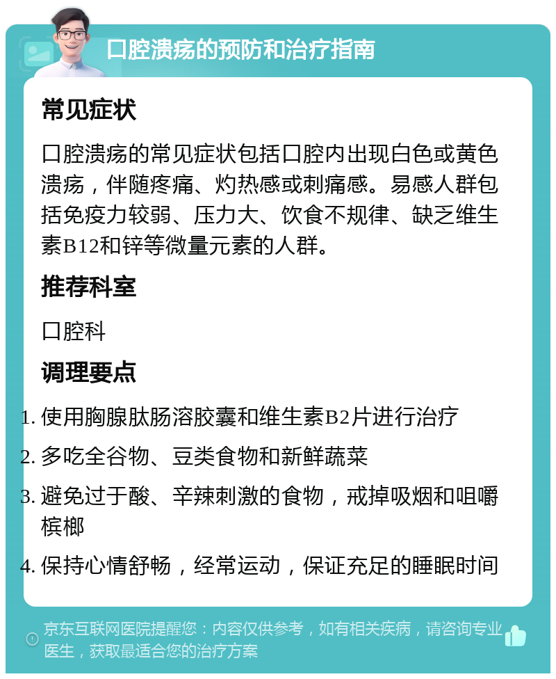 口腔溃疡的预防和治疗指南 常见症状 口腔溃疡的常见症状包括口腔内出现白色或黄色溃疡，伴随疼痛、灼热感或刺痛感。易感人群包括免疫力较弱、压力大、饮食不规律、缺乏维生素B12和锌等微量元素的人群。 推荐科室 口腔科 调理要点 使用胸腺肽肠溶胶囊和维生素B2片进行治疗 多吃全谷物、豆类食物和新鲜蔬菜 避免过于酸、辛辣刺激的食物，戒掉吸烟和咀嚼槟榔 保持心情舒畅，经常运动，保证充足的睡眠时间