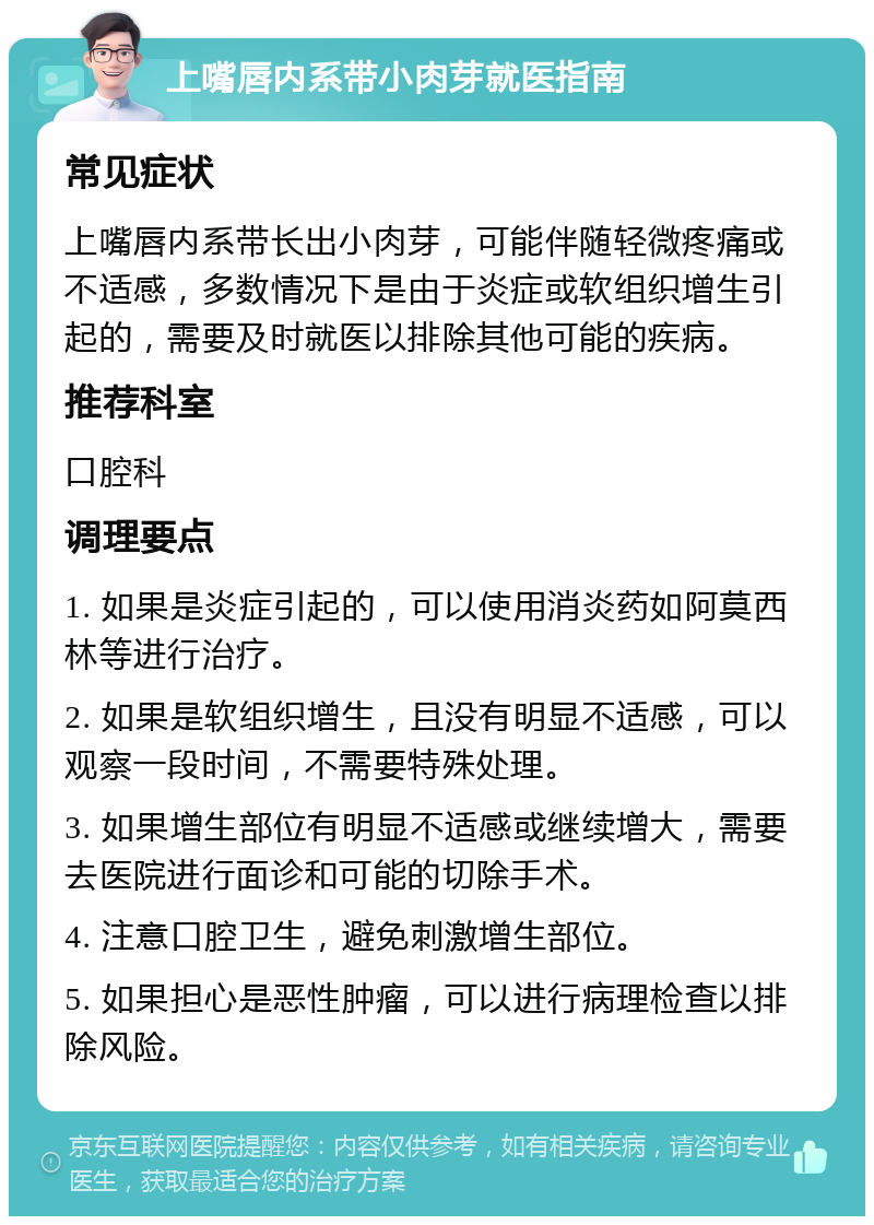 上嘴唇内系带小肉芽就医指南 常见症状 上嘴唇内系带长出小肉芽，可能伴随轻微疼痛或不适感，多数情况下是由于炎症或软组织增生引起的，需要及时就医以排除其他可能的疾病。 推荐科室 口腔科 调理要点 1. 如果是炎症引起的，可以使用消炎药如阿莫西林等进行治疗。 2. 如果是软组织增生，且没有明显不适感，可以观察一段时间，不需要特殊处理。 3. 如果增生部位有明显不适感或继续增大，需要去医院进行面诊和可能的切除手术。 4. 注意口腔卫生，避免刺激增生部位。 5. 如果担心是恶性肿瘤，可以进行病理检查以排除风险。