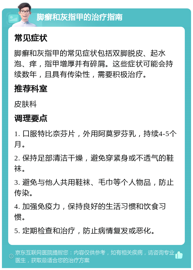 脚癣和灰指甲的治疗指南 常见症状 脚癣和灰指甲的常见症状包括双脚脱皮、起水泡、痒，指甲增厚并有碎屑。这些症状可能会持续数年，且具有传染性，需要积极治疗。 推荐科室 皮肤科 调理要点 1. 口服特比奈芬片，外用阿莫罗芬乳，持续4-5个月。 2. 保持足部清洁干燥，避免穿紧身或不透气的鞋袜。 3. 避免与他人共用鞋袜、毛巾等个人物品，防止传染。 4. 加强免疫力，保持良好的生活习惯和饮食习惯。 5. 定期检查和治疗，防止病情复发或恶化。