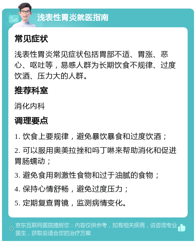 浅表性胃炎就医指南 常见症状 浅表性胃炎常见症状包括胃部不适、胃涨、恶心、呕吐等，易感人群为长期饮食不规律、过度饮酒、压力大的人群。 推荐科室 消化内科 调理要点 1. 饮食上要规律，避免暴饮暴食和过度饮酒； 2. 可以服用奥美拉挫和吗丁啉来帮助消化和促进胃肠蠕动； 3. 避免食用刺激性食物和过于油腻的食物； 4. 保持心情舒畅，避免过度压力； 5. 定期复查胃镜，监测病情变化。