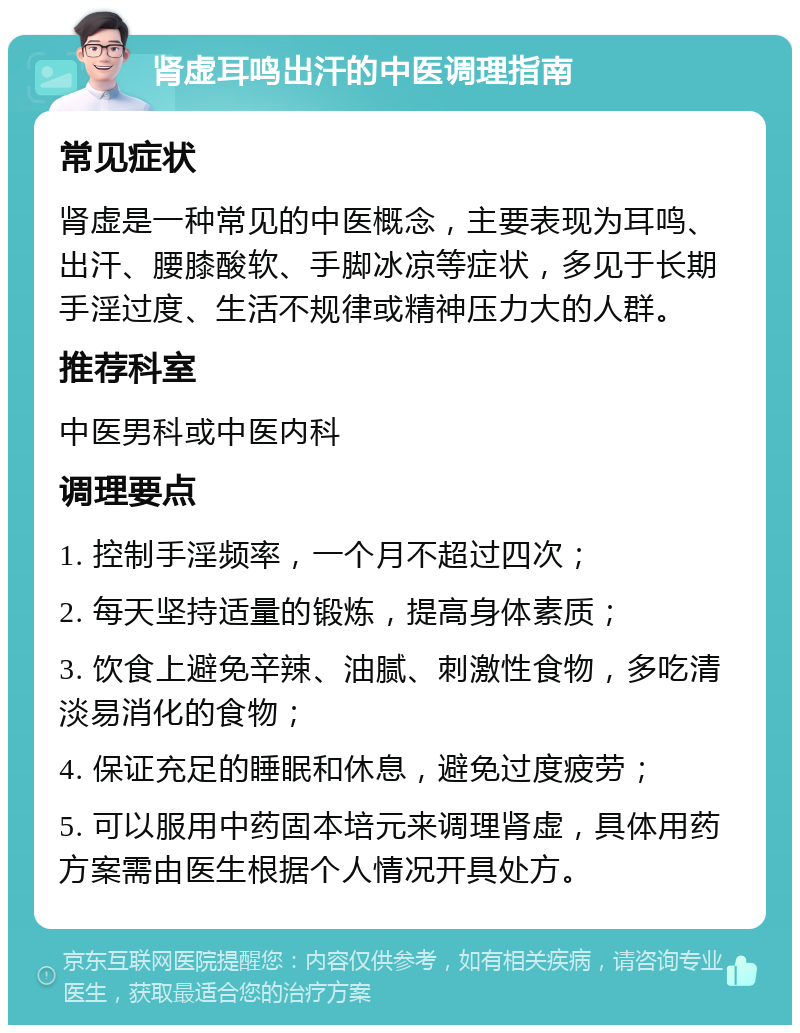 肾虚耳鸣出汗的中医调理指南 常见症状 肾虚是一种常见的中医概念，主要表现为耳鸣、出汗、腰膝酸软、手脚冰凉等症状，多见于长期手淫过度、生活不规律或精神压力大的人群。 推荐科室 中医男科或中医内科 调理要点 1. 控制手淫频率，一个月不超过四次； 2. 每天坚持适量的锻炼，提高身体素质； 3. 饮食上避免辛辣、油腻、刺激性食物，多吃清淡易消化的食物； 4. 保证充足的睡眠和休息，避免过度疲劳； 5. 可以服用中药固本培元来调理肾虚，具体用药方案需由医生根据个人情况开具处方。