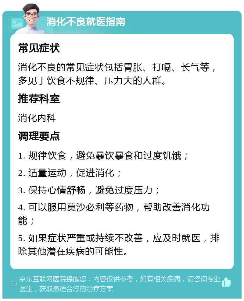 消化不良就医指南 常见症状 消化不良的常见症状包括胃胀、打嗝、长气等，多见于饮食不规律、压力大的人群。 推荐科室 消化内科 调理要点 1. 规律饮食，避免暴饮暴食和过度饥饿； 2. 适量运动，促进消化； 3. 保持心情舒畅，避免过度压力； 4. 可以服用莫沙必利等药物，帮助改善消化功能； 5. 如果症状严重或持续不改善，应及时就医，排除其他潜在疾病的可能性。