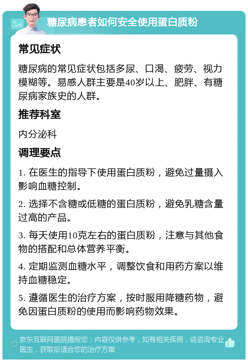 糖尿病患者如何安全使用蛋白质粉 常见症状 糖尿病的常见症状包括多尿、口渴、疲劳、视力模糊等。易感人群主要是40岁以上、肥胖、有糖尿病家族史的人群。 推荐科室 内分泌科 调理要点 1. 在医生的指导下使用蛋白质粉，避免过量摄入影响血糖控制。 2. 选择不含糖或低糖的蛋白质粉，避免乳糖含量过高的产品。 3. 每天使用10克左右的蛋白质粉，注意与其他食物的搭配和总体营养平衡。 4. 定期监测血糖水平，调整饮食和用药方案以维持血糖稳定。 5. 遵循医生的治疗方案，按时服用降糖药物，避免因蛋白质粉的使用而影响药物效果。