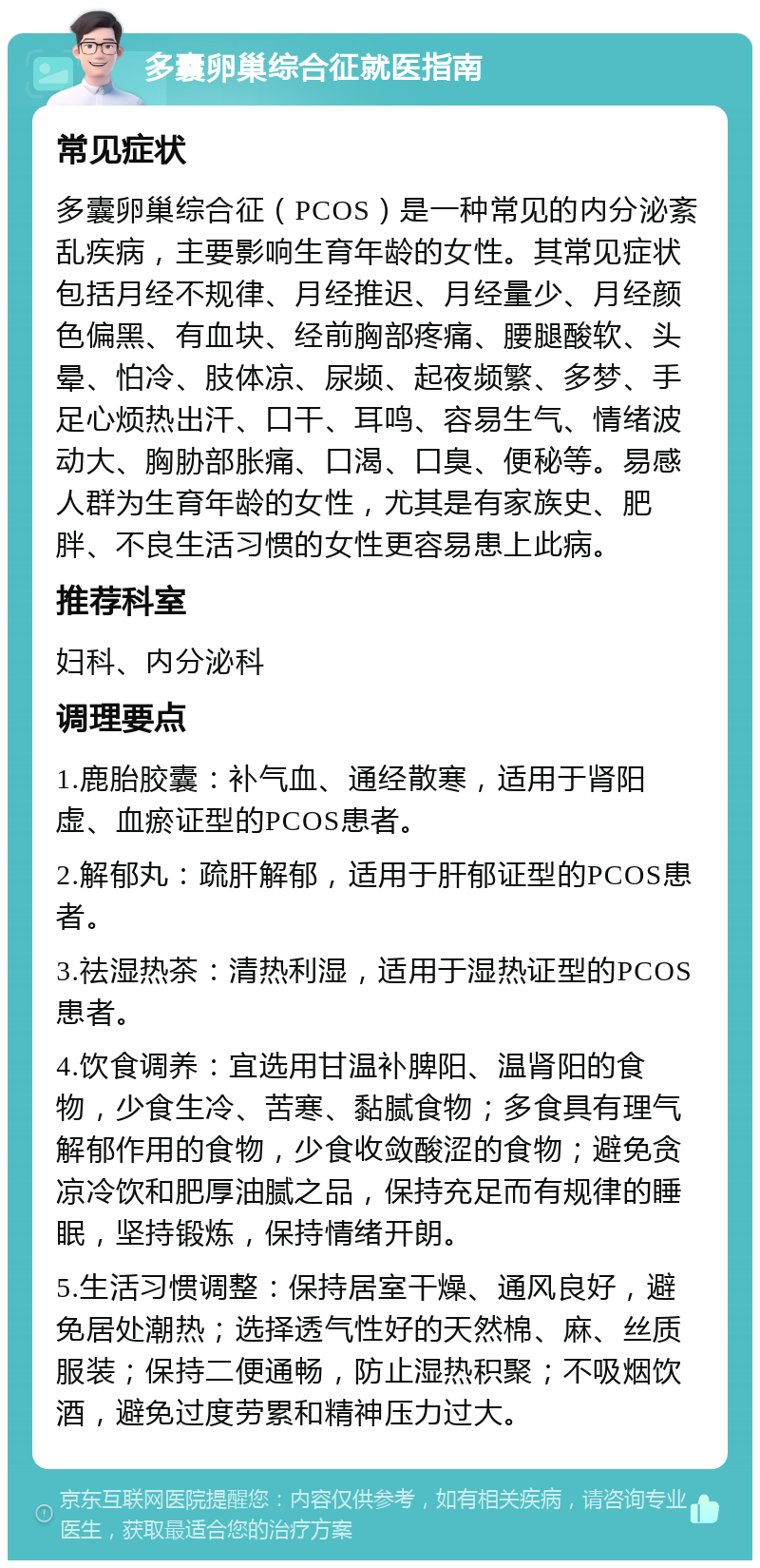 多囊卵巢综合征就医指南 常见症状 多囊卵巢综合征（PCOS）是一种常见的内分泌紊乱疾病，主要影响生育年龄的女性。其常见症状包括月经不规律、月经推迟、月经量少、月经颜色偏黑、有血块、经前胸部疼痛、腰腿酸软、头晕、怕冷、肢体凉、尿频、起夜频繁、多梦、手足心烦热出汗、口干、耳鸣、容易生气、情绪波动大、胸胁部胀痛、口渴、口臭、便秘等。易感人群为生育年龄的女性，尤其是有家族史、肥胖、不良生活习惯的女性更容易患上此病。 推荐科室 妇科、内分泌科 调理要点 1.鹿胎胶囊：补气血、通经散寒，适用于肾阳虚、血瘀证型的PCOS患者。 2.解郁丸：疏肝解郁，适用于肝郁证型的PCOS患者。 3.祛湿热茶：清热利湿，适用于湿热证型的PCOS患者。 4.饮食调养：宜选用甘温补脾阳、温肾阳的食物，少食生冷、苦寒、黏腻食物；多食具有理气解郁作用的食物，少食收敛酸涩的食物；避免贪凉冷饮和肥厚油腻之品，保持充足而有规律的睡眠，坚持锻炼，保持情绪开朗。 5.生活习惯调整：保持居室干燥、通风良好，避免居处潮热；选择透气性好的天然棉、麻、丝质服装；保持二便通畅，防止湿热积聚；不吸烟饮酒，避免过度劳累和精神压力过大。