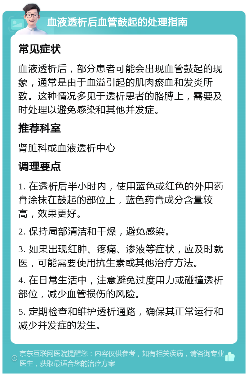 血液透析后血管鼓起的处理指南 常见症状 血液透析后，部分患者可能会出现血管鼓起的现象，通常是由于血溢引起的肌肉瘀血和发炎所致。这种情况多见于透析患者的胳膊上，需要及时处理以避免感染和其他并发症。 推荐科室 肾脏科或血液透析中心 调理要点 1. 在透析后半小时内，使用蓝色或红色的外用药膏涂抹在鼓起的部位上，蓝色药膏成分含量较高，效果更好。 2. 保持局部清洁和干燥，避免感染。 3. 如果出现红肿、疼痛、渗液等症状，应及时就医，可能需要使用抗生素或其他治疗方法。 4. 在日常生活中，注意避免过度用力或碰撞透析部位，减少血管损伤的风险。 5. 定期检查和维护透析通路，确保其正常运行和减少并发症的发生。