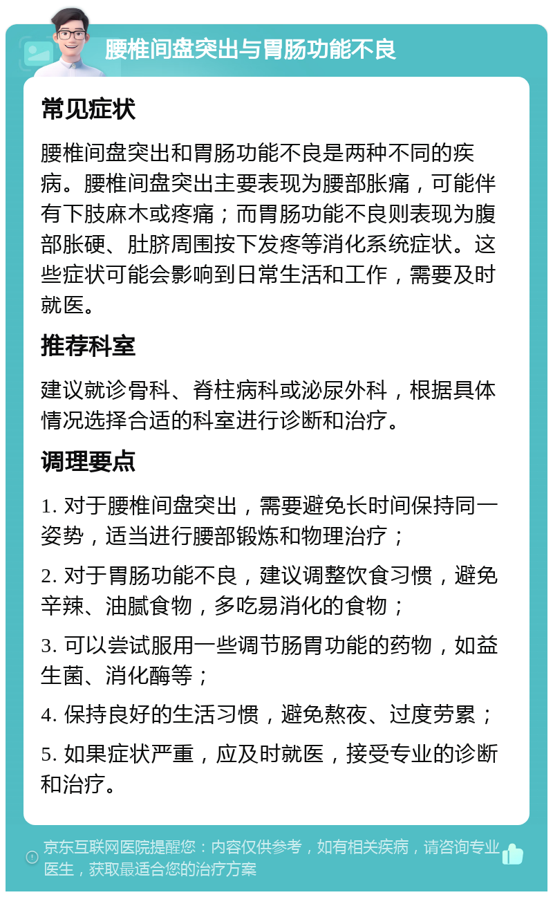 腰椎间盘突出与胃肠功能不良 常见症状 腰椎间盘突出和胃肠功能不良是两种不同的疾病。腰椎间盘突出主要表现为腰部胀痛，可能伴有下肢麻木或疼痛；而胃肠功能不良则表现为腹部胀硬、肚脐周围按下发疼等消化系统症状。这些症状可能会影响到日常生活和工作，需要及时就医。 推荐科室 建议就诊骨科、脊柱病科或泌尿外科，根据具体情况选择合适的科室进行诊断和治疗。 调理要点 1. 对于腰椎间盘突出，需要避免长时间保持同一姿势，适当进行腰部锻炼和物理治疗； 2. 对于胃肠功能不良，建议调整饮食习惯，避免辛辣、油腻食物，多吃易消化的食物； 3. 可以尝试服用一些调节肠胃功能的药物，如益生菌、消化酶等； 4. 保持良好的生活习惯，避免熬夜、过度劳累； 5. 如果症状严重，应及时就医，接受专业的诊断和治疗。