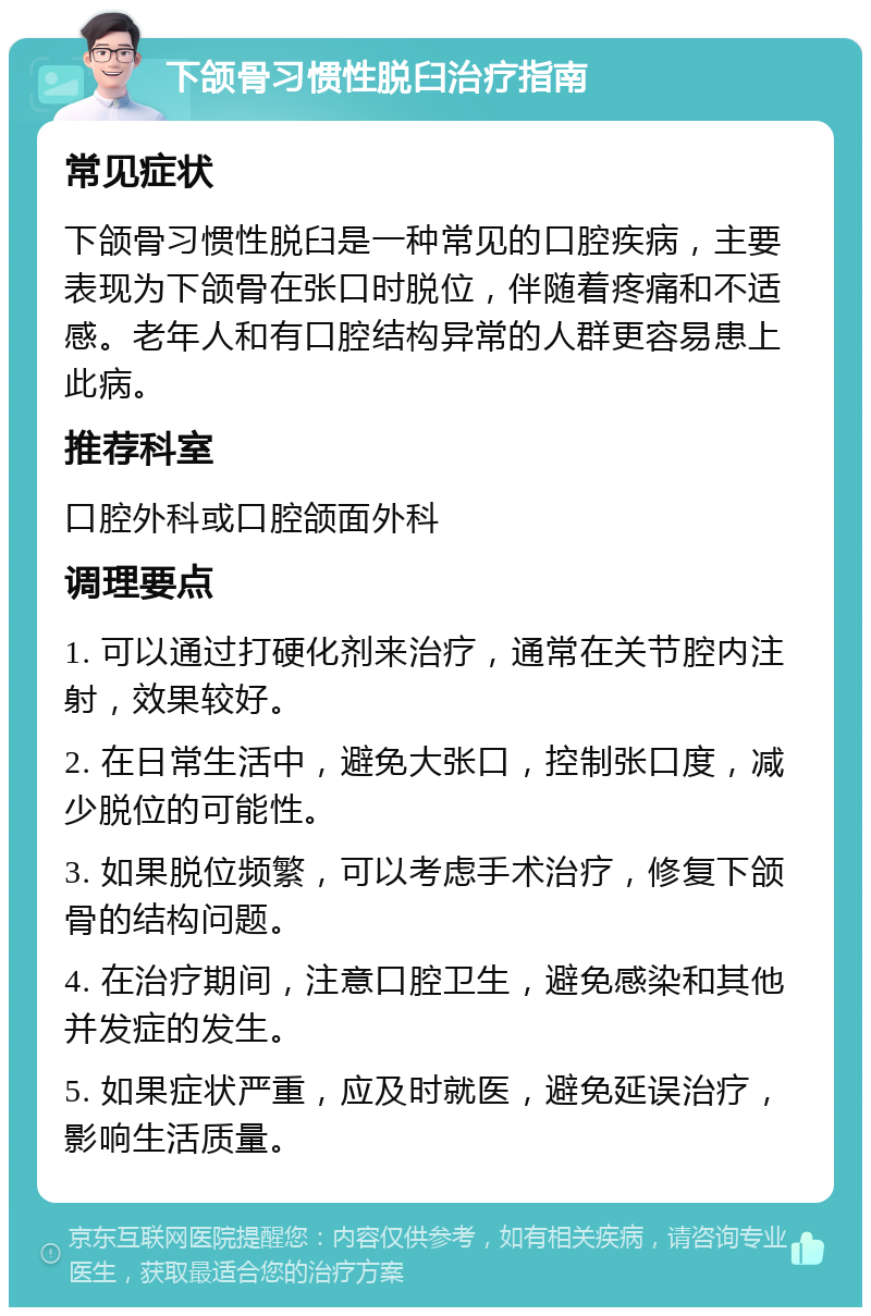 下颌骨习惯性脱臼治疗指南 常见症状 下颌骨习惯性脱臼是一种常见的口腔疾病，主要表现为下颌骨在张口时脱位，伴随着疼痛和不适感。老年人和有口腔结构异常的人群更容易患上此病。 推荐科室 口腔外科或口腔颌面外科 调理要点 1. 可以通过打硬化剂来治疗，通常在关节腔内注射，效果较好。 2. 在日常生活中，避免大张口，控制张口度，减少脱位的可能性。 3. 如果脱位频繁，可以考虑手术治疗，修复下颌骨的结构问题。 4. 在治疗期间，注意口腔卫生，避免感染和其他并发症的发生。 5. 如果症状严重，应及时就医，避免延误治疗，影响生活质量。