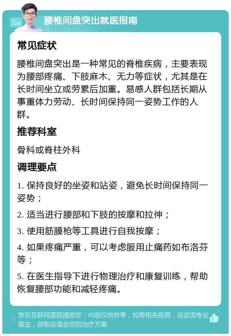 腰椎间盘突出就医指南 常见症状 腰椎间盘突出是一种常见的脊椎疾病，主要表现为腰部疼痛、下肢麻木、无力等症状，尤其是在长时间坐立或劳累后加重。易感人群包括长期从事重体力劳动、长时间保持同一姿势工作的人群。 推荐科室 骨科或脊柱外科 调理要点 1. 保持良好的坐姿和站姿，避免长时间保持同一姿势； 2. 适当进行腰部和下肢的按摩和拉伸； 3. 使用筋膜枪等工具进行自我按摩； 4. 如果疼痛严重，可以考虑服用止痛药如布洛芬等； 5. 在医生指导下进行物理治疗和康复训练，帮助恢复腰部功能和减轻疼痛。