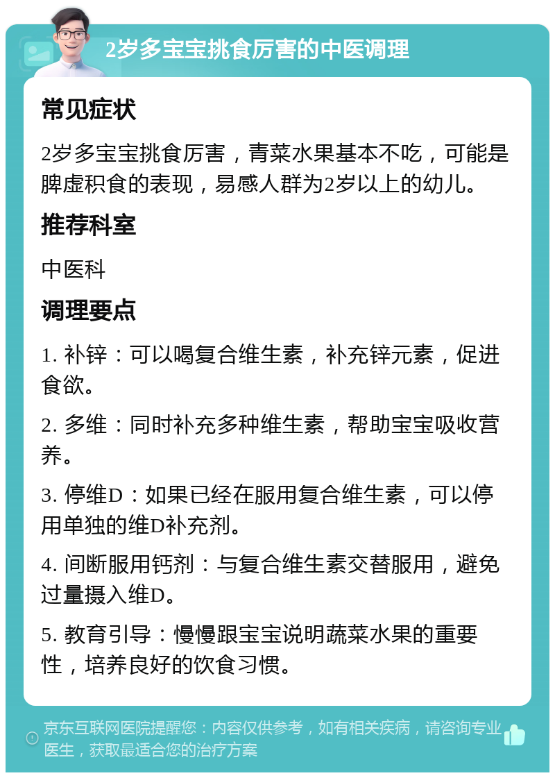 2岁多宝宝挑食厉害的中医调理 常见症状 2岁多宝宝挑食厉害，青菜水果基本不吃，可能是脾虚积食的表现，易感人群为2岁以上的幼儿。 推荐科室 中医科 调理要点 1. 补锌：可以喝复合维生素，补充锌元素，促进食欲。 2. 多维：同时补充多种维生素，帮助宝宝吸收营养。 3. 停维D：如果已经在服用复合维生素，可以停用单独的维D补充剂。 4. 间断服用钙剂：与复合维生素交替服用，避免过量摄入维D。 5. 教育引导：慢慢跟宝宝说明蔬菜水果的重要性，培养良好的饮食习惯。