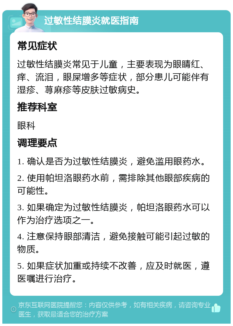 过敏性结膜炎就医指南 常见症状 过敏性结膜炎常见于儿童，主要表现为眼睛红、痒、流泪，眼屎增多等症状，部分患儿可能伴有湿疹、荨麻疹等皮肤过敏病史。 推荐科室 眼科 调理要点 1. 确认是否为过敏性结膜炎，避免滥用眼药水。 2. 使用帕坦洛眼药水前，需排除其他眼部疾病的可能性。 3. 如果确定为过敏性结膜炎，帕坦洛眼药水可以作为治疗选项之一。 4. 注意保持眼部清洁，避免接触可能引起过敏的物质。 5. 如果症状加重或持续不改善，应及时就医，遵医嘱进行治疗。